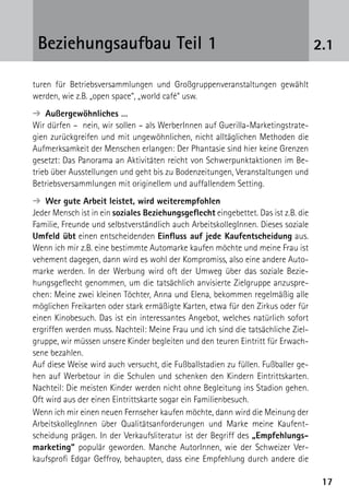 1717
2.1Beziehungsaufbau Teil 1
turen für Betriebsversammlungen und Großgruppenveranstaltungen gewählt
werden, wie z.B. „open space“, „world café“ usw.
➔  Außergewöhnliches …
Wir dürfen – nein, wir sollen – als WerberInnen auf Guerilla-Marketingstrate-
gien zurückgreifen und mit ungewöhnlichen, nicht alltäglichen Methoden die
Aufmerksamkeit der Menschen erlangen: Der Phantasie sind hier keine Grenzen
gesetzt: Das Panorama an Aktivitäten reicht von Schwerpunktaktionen im Be-
trieb über Ausstellungen und geht bis zu Bodenzeitungen, Veranstaltungen und
Betriebsversammlungen mit originellem und auffallendem Setting.
➔  Wer gute Arbeit leistet, wird weiterempfohlen
Jeder Mensch ist in ein soziales Beziehungsgeflecht eingebettet. Das ist z.B. die
Familie, Freunde und selbstverständlich auch ArbeitskollegInnen. Dieses soziale
Umfeld übt einen entscheidenden Einfluss auf jede Kaufentscheidung aus.
Wenn ich mir z.B. eine bestimmte Automarke kaufen möchte und meine Frau ist
vehement dagegen, dann wird es wohl der Kompromiss, also eine andere Auto-
marke werden. In der Werbung wird oft der Umweg über das soziale Bezie-
hungsgeflecht genommen, um die tatsächlich anvisierte Zielgruppe anzuspre-
chen: Meine zwei kleinen Töchter, Anna und Elena, bekommen regelmäßig alle
möglichen Freikarten oder stark ermäßigte Karten, etwa für den Zirkus oder für
einen Kinobesuch. Das ist ein interessantes Angebot, welches natürlich sofort
ergriffen werden muss. Nachteil: Meine Frau und ich sind die tatsächliche Ziel-
gruppe, wir müssen unsere Kinder begleiten und den teuren Eintritt für Erwach-
sene bezahlen.
Auf diese Weise wird auch versucht, die Fußballstadien zu füllen. Fußballer ge-
hen auf Werbetour in die Schulen und schenken den Kindern Eintrittskarten.
Nachteil: Die meisten Kinder werden nicht ohne Begleitung ins Stadion gehen.
Oft wird aus der einen Eintrittskarte sogar ein Familienbesuch.
Wenn ich mir einen neuen Fernseher kaufen möchte, dann wird die Meinung der
ArbeitskollegInnen über Qualitätsanforderungen und Marke meine Kaufent-
scheidung prägen. In der Verkaufsliteratur ist der Begriff des „Empfehlungs-
marketing“ populär geworden. Manche AutorInnen, wie der Schweizer Ver-
kaufsprofi Edgar Geffroy, behaupten, dass eine Empfehlung durch andere die
 