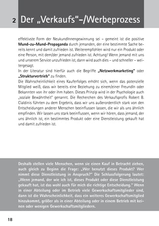 1818
2 Der „Verkaufs“-/Werbeprozess
effektivste Form der NeukundInnengewinnung sei – gemeint ist die positive
Mund-zu-Mund-Propaganda durch jemanden, der eine bestimmte Sache be-
reits kennt und damit zufrieden ist. Weiterempfohlen wird nur ein Produkt oder
eine Person, mit dem/der jemand zufrieden ist. Achtung! Wenn jemand mit uns
und unserem Service unzufrieden ist, dann wird auch dies – und schneller – wei-
tergesagt.
In der Literatur sind hierfür auch die Begriffe „Netzwerkmarketing“ oder
„Strukturvertrieb“ zu finden.
Die Wahrscheinlichkeit eines Kauferfolges erhöht sich, wenn das potenzielle
Mitglied weiß, dass wir bereits eine Beziehung zu einem/einer FreundIn oder
Bekannten von ihr oder ihm haben. Dieses Prinzip wird in der Psychologie auch
„soziale Bewährtheit“ genannt. Die Recherchen des Verkaufsprofis Robert B.
Cialdinis führten zu dem Ergebnis, dass wir uns außerordentlich stark von den
Entscheidungen anderer Menschen beeinflussen lassen, die wir als uns ähnlich
empfinden. Wir lassen uns stark beeinflussen, wenn wir hören, dass jemand, der
uns ähnlich ist, ein bestimmtes Produkt oder eine Dienstleistung gekauft hat
und damit zufrieden ist.
Deshalb stellen viele Menschen, wenn sie einen Kauf in Betracht ziehen,
auch gleich zu Beginn die Frage: „Wer benutzt dieses Produkt? Wer
nimmt diese Dienstleistung in Anspruch?“ Die Schlussfolgerung lautet:
„Wenn jemand, der wie ich ist, dieses Produkt oder diese Dienstleistung
gekauft hat, ist das wohl auch für mich die richtige Entscheidung.“ Wenn
in einer Abteilung oder im Betrieb viele Gewerkschaftsmitglieder sind,
dann ist die Wahrscheinlichkeit, dass ein weiteres Gewerkschaftsmitglied
hinzukommt, größer als in einer Abteilung oder in einem Betrieb mit kei-
nen oder wenigen Gewerkschaftsmitgliedern.
 