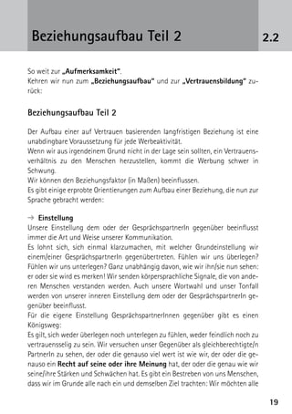 1919
2.2Beziehungsaufbau Teil 2
So weit zur „Aufmerksamkeit“.
Kehren wir nun zum „Beziehungsaufbau“ und zur „Vertrauensbildung“ zu-
rück:
Beziehungsaufbau Teil 2
Der Aufbau einer auf Vertrauen basierenden langfristigen Beziehung ist eine
unabdingbare Voraussetzung für jede Werbeaktivität.
Wenn wir aus irgendeinem Grund nicht in der Lage sein sollten, ein Vertrauens-
verhältnis zu den Menschen herzustellen, kommt die Werbung schwer in
Schwung.
Wir können den Beziehungsfaktor (in Maßen) beeinflussen.
Es gibt einige erprobte Orientierungen zum Aufbau einer Beziehung, die nun zur
Sprache gebracht werden:
➔ Einstellung
Unsere Einstellung dem oder der GesprächspartnerIn gegenüber beeinflusst
immer die Art und Weise unserer Kommunikation.
Es lohnt sich, sich einmal klarzumachen, mit welcher Grundeinstellung wir
einem/einer GesprächspartnerIn gegenübertreten. Fühlen wir uns überlegen?
Fühlen wir uns unterlegen? Ganz unabhängig davon, wie wir ihn/sie nun sehen:
er oder sie wird es merken! Wir senden körpersprachliche Signale, die von ande-
ren Menschen verstanden werden. Auch unsere Wortwahl und unser Tonfall
werden von unserer inneren Einstellung dem oder der GesprächspartnerIn ge-
genüber beeinflusst.
Für die eigene Einstellung GesprächspartnerInnen gegenüber gibt es einen
Königs­weg:
Es gilt, sich weder überlegen noch unterlegen zu fühlen, weder feindlich noch zu
vertrauensselig zu sein. Wir versuchen unser Gegenüber als gleichberechtigte/n
PartnerIn zu sehen, der oder die genauso viel wert ist wie wir, der oder die ge-
nauso ein Recht auf seine oder ihre Meinung hat, der oder die genau wie wir
seine/ihre Stärken und Schwächen hat. Es gibt ein Bestreben von uns Menschen,
dass wir im Grunde alle nach ein und demselben Ziel trachten: Wir möchten alle
 