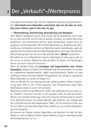 2020
2 Der „Verkaufs“-/Werbeprozess
ernst genommen werden. Alle möchten respektiert, beachtet und geachtet wer-
den. Und sobald unser Gegenüber wahrnimmt, dass wir ihn oder sie wirk-
lich ernst nehmen, geht es ihm oder ihr gut.
➔  Wertschätzung, Anerkennung, Bewunderung und Akzeptanz
Jeder Mensch bewegt sich gerne unter Leuten, die ihn akzeptieren, wie er oder
sie ist, ohne verurteilt und kritisiert zu werden. Je besser wir andere Menschen
akzeptieren und wertschätzen können, desto bereitwilliger werden auch wir
akzeptiert und wertgeschätzt. Mit ehrlicher Bewunderung, Anerkennung, Wert-
schätzung und Akzeptanz können wir Menschen positiv beeinflussen, sagte der
populäre Kommunikationsforscher Dale Carnegie schon vor einigen Jahrzehnten.
Wertschätzung lässt sich z.B. durch das schlichte Wort „Danke“ ausdrücken.
Wir sollten es uns zur Gewohnheit machen, jedem/jeder für alles, was er oder sie
für uns tut, zu danken. Danken wir aber vor allem für Gesten und Handlungen,
die wir uns auch in Zukunft wünschen.
Wenn wir darüber hinaus die Leistungen und Eigenschaften einer Person
bewundern, steigern wir damit ihre Selbstachtung und verschaffen ihr rundum
ein angenehmes Selbstwertgefühl. Jede/r mag Komplimente. Stoßen wir also
zufällig auf etwas, das ein/e Andere/r fertiggebracht hat und das in irgendeiner
Weise lobenswert ist, weisen wir darauf hin.
Wird ein Mensch für eine Eigenschaft oder Leistung gelobt, erhält er Zustim-
mung, dann fühlt er sich einfach glücklich. Sein Energieniveau steigt. Seine
Herzfrequenz steigt. Er ist mit sich zufrieden.
Manchmal werden wir auf Menschen treffen, die außerordentlich gut über un-
ser „Produkt“ informiert sind oder zu sein glauben. Er/Sie ist stolz auf sein/ihr
Wissen und seine/ihre Erfahrung. Und er/sie erwartet Anerkennung für seinen/
ihren Kenntnisreichtum. Ein solcher Mensch sagt vielleicht: „Ich verfüge über
sehr viel Erfahrung mit Ihrer Organisation.“ Oder: „Ich bin vertraut mit dem, was
Sie tun.“ Wenn wir etwas Derartiges hören, sollten wir auf unsere/n Gesprächs-
partnerIn eingehen.
Wir kennen den Namen unseres Gegenübers und sprechen ihn oder sie beim
Namen an. Hört ein Mensch seinen eigenen Namen, ist das ein besonders gro­ßer
Aufmerksamkeitsreiz für ihn.
 