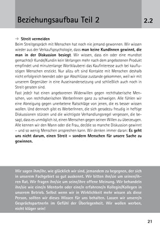2121
2.2Beziehungsaufbau Teil 2
➔  Streit vermeiden
Beim Streitgespräch mit Menschen hat noch nie jemand gewonnen. Wir wissen
wieder aus der Verkaufspsychologie, dass man keine KundInnen gewinnt, die
man in der Diskussion besiegt. Wir wissen, dass ein oder eine mundtot
gemachte/r Kunde/Kundin kein Verlangen mehr nach dem angebotenen Produkt
empfindet und minutenlange Wortklauberei das Kaufinteresse auch bei kauflu-
stigen Menschen erstickt. Nur allzu oft sind Kontakte mit Menschen deshalb
nicht erfolgreich beendet oder gar Abschlüsse zustande gekommen, weil wir mit
unserem Gegenüber in eine Auseinandersetzung und schließlich auch noch in
Streit geraten sind.
Fast jede/r hat einen angeborenen Widerwillen gegen rechthaberische Men-
schen, von rechthaberischen WerberInnen ganz zu schweigen. Alle fühlen wir
eine Abneigung gegen unerbetene Ratschläge von jenen, die es besser wissen
wollen. Und dennoch gibt es WerberInnen, die sich geradezu freudig in heftige
Diskussionen stürzen und die wichtigste Verhandlungsregel vergessen, die be-
sagt, dass es unmöglich ist, einen Menschen gegen seinen Willen zu überzeugen.
Alle kennen wir den Mann oder die Frau, der/die so manche Diskussion gewinnt
– und so wenig Menschen ansprechen kann. Wir denken immer daran: Es geht
uns nicht darum, einen Streit – sondern Menschen für unsere Sache zu
gewinnen.
Wir sagen ihm/ihr, wie glücklich wir sind, jemandem zu begegnen, der sich
in unserem Fachgebiet so gut auskennt. Wir bitten ihn/sie um seinen/ih-
ren Rat. Wir fragen ihn/sie um seine/ihre offene Meinung. Wir behandeln
ihn/sie wie eine/n MentorIn oder eine/n erfahrene/n Kollegin/Kollegen in
unserem Betrieb. Selbst wenn wir in Wirklichkeit mehr wissen als diese
Person, sollten wir dieses Wissen für uns behalten. Lassen wir unsere/n
GesprächspartnerIn im Gefühl der Überlegenheit. Wir wollen werben,
nicht klüger sein!
 