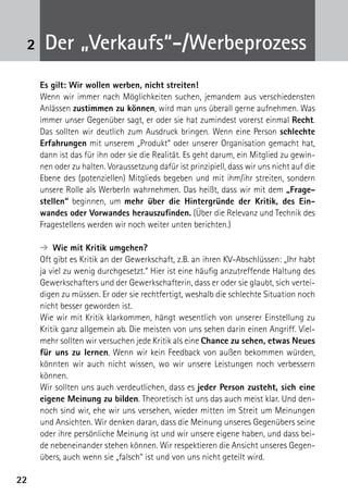 2222
2 Der „Verkaufs“-/Werbeprozess
Es gilt: Wir wollen werben, nicht streiten!
Wenn wir immer nach Möglichkeiten suchen, jemandem aus verschiedensten
Anlässen zustimmen zu können, wird man uns überall gerne aufnehmen. Was
immer unser Gegenüber sagt, er oder sie hat zumindest vorerst einmal Recht.
Das sollten wir deutlich zum Ausdruck bringen. Wenn eine Person schlechte
Erfahrungen mit unserem „Produkt“ oder unserer Organisation gemacht hat,
dann ist das für ihn oder sie die Realität. Es geht darum, ein Mitglied zu gewin-
nen oder zu halten. Voraussetzung dafür ist prinzipiell, dass wir uns nicht auf die
Ebene des (potenziellen) Mitglieds begeben und mit ihm/ihr streiten, sondern
unsere Rolle als WerberIn wahrnehmen. Das heißt, dass wir mit dem „Frage-
stellen“ beginnen, um mehr über die Hintergründe der Kritik, des Ein-
wandes oder Vorwandes herauszufinden. (Über die Relevanz und Technik des
Fragestellens werden wir noch weiter unten berichten.)
➔  Wie mit Kritik umgehen?
Oft gibt es Kritik an der Gewerkschaft, z.B. an ihren KV-Abschlüssen: „Ihr habt
ja viel zu wenig durchgesetzt.“ Hier ist eine häufig anzutreffende Haltung des
Gewerkschafters und der Gewerkschafterin, dass er oder sie glaubt, sich vertei-
digen zu müssen. Er oder sie rechtfertigt, weshalb die schlechte Situation noch
nicht besser geworden ist.
Wie wir mit Kritik klarkommen, hängt wesentlich von unserer Einstellung zu
Kritik ganz allgemein ab. Die meisten von uns sehen darin einen Angriff. Viel-
mehr sollten wir versuchen jede Kritik als eine Chance zu sehen, etwas Neues
für uns zu lernen. Wenn wir kein Feedback von außen bekommen würden,
könnten wir auch nicht wissen, wo wir unsere Leistungen noch verbessern
können.
Wir sollten uns auch verdeutlichen, dass es jeder Person zusteht, sich eine
eigene Meinung zu bilden. Theoretisch ist uns das auch meist klar. Und den-
noch sind wir, ehe wir uns versehen, wieder mitten im Streit um Meinungen
und Ansichten. Wir denken daran, dass die Meinung unseres Gegenübers seine
oder ihre persönliche Meinung ist und wir unsere eigene haben, und dass bei-
de nebeneinander stehen können. Wir respektieren die Ansicht unseres Gegen-
übers, auch wenn sie „falsch“ ist und von uns nicht geteilt wird.
 
