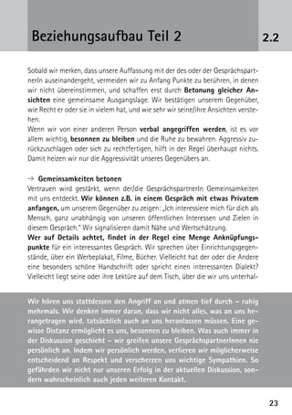 2323
2.2Beziehungsaufbau Teil 2
Sobald wir merken, dass unsere Auffassung mit der des oder der Gesprächspart-
nerIn auseinandergeht, vermeiden wir zu Anfang Punkte zu berühren, in denen
wir nicht übereinstimmen, und schaffen erst durch Betonung gleicher An-
sichten eine gemeinsame Ausgangslage. Wir bestätigen unserem Gegenüber,
wie Recht er oder sie in vielem hat, und wie sehr wir seine/ihre Ansichten verste-
hen.
Wenn wir von einer anderen Person verbal angegriffen werden, ist es vor
allem wichtig, besonnen zu bleiben und die Ruhe zu bewahren. Aggressiv zu-
rückzuschlagen oder sich zu rechtfertigen, hilft in der Regel überhaupt nichts.
Damit heizen wir nur die Aggressivität unseres Gegenübers an.
➔  Gemeinsamkeiten betonen
Vertrauen wird gestärkt, wenn der/die GesprächspartnerIn Gemeinsamkeiten
mit uns entdeckt. Wir können z.B. in einem Gespräch mit etwas Privatem
anfangen, um unserem Gegenüber zu zeigen: „Ich interessiere mich für dich als
Mensch, ganz unabhängig von unseren öffentlichen Interessen und Zielen in
diesem Gespräch.“ Wir signalisieren damit Nähe und Wertschätzung.
Wer auf Details achtet, findet in der Regel eine Menge Anknüpfungs-
punkte für ein interessantes Gespräch. Wir sprechen über Einrichtungsgegen-
stände, über ein Werbeplakat, Filme, Bücher. Vielleicht hat der oder die Andere
eine besonders schöne Handschrift oder spricht einen interessanten Dialekt?
Vielleicht liegt seine oder ihre Lektüre auf dem Tisch, über die wir uns unterhal-
Wir hören uns stattdessen den Angriff an und atmen tief durch – ruhig
mehrmals. Wir denken immer daran, dass wir nicht alles, was an uns he-
rangetragen wird, tatsächlich auch an uns heranlassen müssen. Eine ge-
wisse Distanz ermöglicht es uns, besonnen zu bleiben. Was auch immer in
der Diskussion geschieht – wir greifen unsere GesprächspartnerInnen nie
persönlich an. Indem wir persönlich werden, verlieren wir möglicherweise
entscheidend an Respekt und verscherzen uns wichtige Sympathien. So
gefährden wir nicht nur unseren Erfolg in der aktuellen Diskussion, son-
dern wahrscheinlich auch jeden weiteren Kontakt.
 