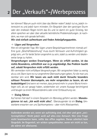 2424
2 Der „Verkaufs“-/Werbeprozess
ten können? Warum auch nicht über das Wetter reden? Jede/r tut es, jede/n in-
teressiert es und jede/r kann mitreden. Ein Gespräch über den gestrigen Sturm
oder den endlosen Regen bricht das Eis und ist damit ein guter Einstieg. Vor
allem sprechen wir aber über aktuelle betriebliche Problemstellungen. Je nach-
dem, wo man sich gerade befindet:
Wir sind einfach aufmerksam und finden Anknüpfungspunkte.
➔  Lügen und Versprechen
Hier ein dringender Tipp: Wir lügen unsere GesprächspartnerInnen niemals an!
Eine gute „Geschäftsbeziehung“ muss durch Vertrauen und Aufrichtigkeit ge-
prägt sein, um für beide Seiten angenehm zu sein, stabil zu werden und idealer-
weise lange zu halten.
Versprechungen wecken Erwartungen. Wenn sie erfüllt werden, ist das
nichts Besonderes, schließlich war es ja angekündigt. Das Problem taucht
auf, sobald Versprechen nicht erfüllt werden.
Wir vermeiden nicht erfüllbare Versprechungen. Wir versprechen lieber zu wenig
als zu viel. Dann kann es nur angenehme Überraschungen geben, für die man uns
dankbar sein wird. Wir lassen uns auch nicht durch Versuche besonders
schlauer Personen überrumpeln, uns mehr versprechen zu lassen, als wir
beabsichtigen! Und wenn wir merken, dass jemand mehr in unsere Worte hinein-
legen will, als wir gesagt haben, wiederholen wir unsere Aussage berichtigend
und beugen so einem Missverständnis oder einer Enttäuschung vor.
➔  Dialog führen
Auf keinen Fall darf in einem Gespräch ein Monolog geführt werden. Monolo-
gisieren ist out: „Ich weiß nicht alles“. Überzeugender ist ein Dialog. Um-
worbene erwarten von uns Sachkompetenz – aber nicht Allwissenheit.
Außerdem werden wir, wenn wir aufrichtig sind, viel eher und gern „wei-
terempfohlen“. Nicht jede/r weiß auf alles eine Antwort. Wer eine Frage
nicht beantworten kann, sollte das offen zugeben. Daran scheitert kein
Gespräch. Im Gegenteil, wir wirken sympathischer, wenn wir nicht so tun,
als wären wir allwissend.
 