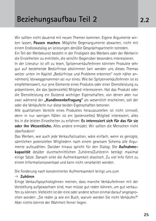 2525
2.2Beziehungsaufbau Teil 2
Wir sollten nicht dauernd mit neuen Themen kommen. Eigene Argumente wir-
ken lassen, Pausen machen. Mögliche Gegenargumente abwarten, nicht mit
einem Endloskatalog an Leistungen den/die GesprächspartnerIn totreden.
Ein Teil der Werbekunst besteht in der Findigkeit des Werbers oder der Werberin
die Einzelheiten zu ermitteln, die sein/ihr Gegenüber besonders interessieren.
In der Literatur ist oft zu lesen, SpitzenverkäuferInnen könnten Produkte sehr
gut auf bestehende Bedürfnisse abstimmen (wir werden uns dieses Themas
weiter unten im Kapitel „Bedürfnisse und Probleme erkennen“ noch näher an-
nehmen). Vorweggenommen sei nur eines: Wie bei SpitzenverkäuferInnen ist es
empfehlenswert, nur jene Elemente eines Produkts oder einer Dienstleistung zu
präsentieren, die das (potenzielle) Mitglied interessieren. Hat das Produkt oder
die Dienstleistung ein Dutzend wichtiger Eigenschaften, von denen aber nur
zwei während der „KundInnenbefragung“ als wesentlich erscheinen, soll der
oder die VerkäuferIn nur diese beiden Eigenschaften betonen.
Alle qualitativen Vorteile eines Produktes herauszustellen ist nicht sinnvoll,
denn in nur wenigen Fällen ist ein (potenzielles) Mitglied interessiert, alles
bis in die letzten Einzelheiten zu erfahren: Es interessiert sich für das für sie
oder ihn Wesentliche. Alles andere ermüdet. Wir sollten die Menschen nicht
überfordern!
Das Werben, wie auch jede Verkaufssituation, wäre einfach, wenn es genügte,
sämtlichen potenziellen Mitgliedern nach einem gewissen Schema alle Argu-
mente aufzuzählen. Darüber hinaus spricht für den Dialog: Die Aufnahme­
kapazität des/der durchschnittlichen Zuhörers/Zuhörerin beträgt maximal
­einige Sätze. Danach sinkt die Aufmerksamkeit drastisch. Zu viel Info führt zu
einem Informationsoverload und kann nicht verarbeitet werden.
Die Forderung nach konzentrierter Aufmerksamkeit bringt uns zum
➔ Zuhören
Einige VerkaufspsychologInnen meinen, dass manche VerkäuferInnen mit der
Vorstellung aufgewachsen sind, man müsse gut reden können, um gut verkau-
fen zu können. Vielleicht ist der eine oder andere schon einmal darauf angespro-
chen worden: „Sie reden ja wie ein Buch, warum werden Sie nicht Verkäufer?“
Aber nichts könnte der Wahrheit ferner liegen.
 