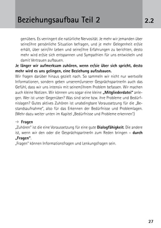 2727
2.2Beziehungsaufbau Teil 2
genübers. Es verringert die natürliche Nervosität. Je mehr wir jemanden über
seine/ihre persönliche Situation befragen, und je mehr Gelegenheit er/sie
erhält, über sein/ihr Leben und seine/ihre Erfahrungen zu berichten, desto
mehr wird er/sie sich entspannen und Sympathien für uns entwickeln und
damit Vertrauen aufbauen.
Je länger wir aufmerksam zuhören, wenn er/sie über sich spricht, desto
mehr wird es uns gelingen, eine Beziehung aufzubauen.
Wir fragen darüber hinaus gezielt nach. So sammeln wir nicht nur wertvolle
Informationen, sondern geben unserem/unserer GesprächspartnerIn auch das
Gefühl, dass wir uns intensiv mit seinem/ihrem Problem befassen. Wir machen
auch kleine Notizen. Wir können uns sogar eine kleine „Mitgliederdatei“ anle-
gen. Wer ist unser Gegenüber? Was sind seine bzw. ihre Probleme und Bedürf-
nislagen? Gutes aktives Zuhören ist unabdingbare Voraussetzung für die „Be-
standsaufnahme“, also für das Erkennen der Bedürfnisse und Problemlagen.
(Mehr dazu weiter unten im Kapitel „Bedürfnisse und Probleme erkennen“.)
➔ Fragen
„Zuhören“ ist die eine Voraussetzung für eine gute Dialogfähigkeit. Die andere
ist, wenn wir den oder die GesprächspartnerIn zum Reden bringen – durch
„Fragen“.
„Fragen“ können Informationsfragen und Lenkungsfragen sein.
 