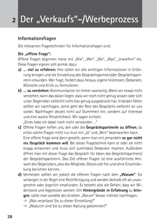 2828
2 Der „Verkaufs“-/Werbeprozess
Informationsfragen
Die relevanten Fragetechniken für Informationsfragen sind:
Die „offene Frage“:
Offene Fragen beginnen meist mit „Wie“, „Wer“, „Wo“, „Was“, „Inwiefern“ etc.
Diese Fragen eignen sich primär dazu:
a)	… viel zu erfahren: Hier sollen wir alle wichtigen Informationen in Erfah-
rung bringen und die Einstellung des Gesprächspartners/der Gesprächspart-
nerin erkunden. Wer fragt, fordert dazu heraus, eigene Interessen, Gedanken,
Wünsche und Kritik zu formulieren.
b)	 … zu verstehen: Kommunikation ist immer zweiseitig. Wenn wir etwas nicht
verstehen, kann das daran liegen, dass wir noch nicht genug wissen oder sich
unser Gegenüber vielleicht nicht klar genug ausgedrückt hat. In beiden Fällen
sollten wir nachfragen, sonst geht der Rest des Gesprächs vielleicht an uns
vorbei. Nachfragen deutet nicht auf Dummheit hin, sondern auf Interesse
und eine wache Persönlichkeit. Wir sagen einfach:
	 „Eines habe ich dabei noch nicht verstanden …“
c)	 Offene Fragen helfen uns, den oder die GesprächspartnerIn zu öffnen, da
er/sie solche Fragen nicht nur kurz mit „Ja“ und „Nein“ beantworten kann.
	 Eine offene Frage wird dann gestellt, wenn man mit jemandem so gar nicht
ins Gespräch kommen will. Bei dieser Fragetechnik kann er oder sie nicht
knapp antworten und muss sich zumindest Gedanken machen. Außerdem
öffnet man mit dieser Frage das Gespräch für Ideen des Gesprächspartners/
der Gesprächspartnerin. Das Ziel offener Fragen ist eine ausführliche Ant-
wort des Gegenübers, also des Mitglieds. Dieses soll frei und ohne Einschrän-
kung berichten können.
d)	 Vermeiden sollten wir jedoch die offenen Fragen nach dem „Warum“. Sie
verlangen in der Regel eine Rechtfertigung und werden deshalb oft als unan-
genehm oder ärgerlich empfunden. Es besteht also die Gefahr, dass wir Wi-
derstand und Aggression wecken. Um Hintergründe in Erfahrung zu brin-
gen, sollte man anstelle des direkten „Warum“ besser indirekt nachfragen:
➔	„Was veranlasst Sie zu dieser Einstellung?“
➔	„Wodurch sind Sie zu dieser Haltung gekommen?“
 
