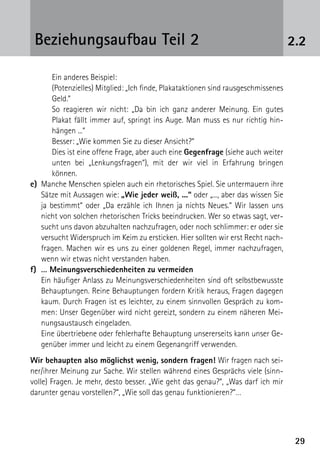 2929
2.2Beziehungsaufbau Teil 2
	 Ein anderes Beispiel:
	 (Potenzielles) Mitglied: „Ich finde, Plakataktionen sind rausgeschmissenes
Geld.“
	 So reagieren wir nicht: „Da bin ich ganz anderer Meinung. Ein gutes
­Plakat fällt immer auf, springt ins Auge. Man muss es nur richtig hin­
hängen ...“
	 Besser: „Wie kommen Sie zu dieser Ansicht?“
	 Dies ist eine offene Frage, aber auch eine Gegenfrage (siehe auch weiter
unten bei „Lenkungsfragen“), mit der wir viel in Erfahrung bringen
­können.
e)	 Manche Menschen spielen auch ein rhetorisches Spiel. Sie untermauern ihre
Sätze mit Aussagen wie: „Wie jeder weiß, ...“ oder „..., aber das wissen Sie
ja bestimmt“ oder „Da erzähle ich Ihnen ja nichts Neues.“ Wir lassen uns
nicht von solchen rhetorischen Tricks beeindrucken. Wer so etwas sagt, ver-
sucht uns davon abzuhalten nachzufragen, oder noch schlimmer: er oder sie
versucht Widerspruch im Keim zu ersticken. Hier sollten wir erst Recht nach-
fragen. Machen wir es uns zu einer goldenen Regel, immer nachzufragen,
wenn wir etwas nicht verstanden haben.
f)	 … Meinungsverschiedenheiten zu vermeiden
	 Ein häufiger Anlass zu Meinungsverschiedenheiten sind oft selbstbewusste
Behauptungen. Reine Behauptungen fordern Kritik heraus, Fragen dagegen
kaum. Durch Fragen ist es leichter, zu einem sinnvollen Gespräch zu kom-
men: Unser Gegenüber wird nicht gereizt, sondern zu einem näheren Mei-
nungsaustausch eingeladen.
	 Eine übertriebene oder fehlerhafte Behauptung unsererseits kann unser Ge-
genüber immer und leicht zu einem Gegenangriff verwenden.
Wir behaupten also möglichst wenig, sondern fragen! Wir fragen nach sei-
ner/ihrer Meinung zur Sache. Wir stellen während eines Gesprächs viele (sinn-
volle) Fragen. Je mehr, desto besser. „Wie geht das genau?“, „Was darf ich mir
darunter genau vorstellen?“, „Wie soll das genau funktionieren?“…
 