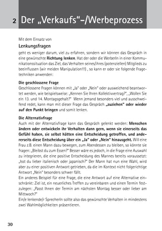 3030
2 Der „Verkaufs“-/Werbeprozess
Mit dem Einsatz von
Lenkungsfragen
geht es weniger darum, viel zu erfahren, sondern wir können das Gespräch in
eine gewünschte Richtung lenken. Hat der oder die WerberIn in einer Kommu-
nikationssituation das Ziel, das Verhalten seines/ihres (potenziellen) Mitglieds zu
beeinflussen (wir meiden Manipulation!!!) , so kann er oder sie folgende Frage-
techniken anwenden:
Die geschlossene Frage
Geschlossene Fragen können mit „Ja“ oder „Nein“ oder ausweichend beantwor-
tet werden, wie beispielsweise: „Kennen Sie Ihren Kollektivvertrag?“, „Wollen Sie
ein 13. und 14. Montagsgehalt?“ Wenn jemand besonders viel und ausschwei-
fend redet, kann man mit dieser Frage das Gespräch „zuziehen“ oder wieder
auf den Punkt bringen und somit lenken.
Die Alternativfrage
Auch mit der Alternativfrage kann das Gespräch gelenkt werden: Menschen
ändern oder entwickeln ihr Verhalten dann gern, wenn sie einerseits das
Gefühl haben, sie selbst hätten eine Entscheidung getroffen, und ande-
rerseits diese Entscheidung über ein „Ja“ oder „Nein“ hinausgeht. Will eine
Frau z.B. einen Mann dazu bewegen, zum Abendessen zu bleiben, so könnte sie
fragen: „Bleibst du zum Essen?“ Besser wäre es jedoch, in die Frage eine Auswahl
zu integrieren, die eine positive Entscheidung des Mannes bereits voraussetzt:
„Isst du lieber italienisch oder japanisch?“ Der Mann hat nun eine Wahl, wird
aber zu einer positiven Antwort getrieben, da die im Kontext nicht folgerichtige
Antwort „Nein“ besonders schwer fällt.
Ein anderes Beispiel für eine Frage, die eine Antwort auf eine Alternative ein-
schränkt: Ziel ist, ein neuerliches Treffen zu vereinbaren und einen Termin fest-
zulegen: „Passt Ihnen der Termin am nächsten Montag besser oder lieber am
Mittwoch?“
Ein/e lenkende/r SprecherIn sollte also das gewünschte Verhalten in mindestens
zwei Wahlmöglichkeiten präsentieren.
 