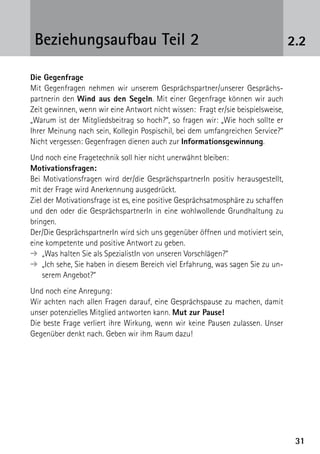 3131
2.2Beziehungsaufbau Teil 2
Die Gegenfrage
Mit Gegenfragen nehmen wir unserem Gesprächspartner/unserer Gesprächs-
partnerin den Wind aus den Segeln. Mit einer Gegenfrage können wir auch
Zeit gewinnen, wenn wir eine Antwort nicht wissen: Fragt er/sie beispielsweise,
„Warum ist der Mitgliedsbeitrag so hoch?“, so fragen wir: „Wie hoch sollte er
Ihrer Meinung nach sein, Kollegin Pospischil, bei dem umfangreichen Service?“
Nicht vergessen: Gegenfragen dienen auch zur Informationsgewinnung.
Und noch eine Fragetechnik soll hier nicht unerwähnt bleiben:
Motivationsfragen:
Bei Motivationsfragen wird der/die GesprächspartnerIn positiv herausgestellt,
mit der Frage wird Anerkennung ausgedrückt.
Ziel der Motivationsfrage ist es, eine positive Gesprächsatmosphäre zu schaffen
und den oder die GesprächspartnerIn in eine wohlwollende Grundhaltung zu
bringen.
Der/Die GesprächspartnerIn wird sich uns gegenüber öffnen und motiviert sein,
eine kompetente und positive Antwort zu geben.
➔  „Was halten Sie als SpezialistIn von unseren Vorschlägen?“
➔ „Ich sehe, Sie haben in diesem Bereich viel Erfahrung, was sagen Sie zu un-
serem Angebot?“
Und noch eine Anregung:
Wir achten nach allen Fragen darauf, eine Gesprächspause zu machen, damit
unser potenzielles Mitglied antworten kann. Mut zur Pause!
Die beste Frage verliert ihre Wirkung, wenn wir keine Pausen zulassen. Unser
Gegenüber denkt nach. Geben wir ihm Raum dazu!
 