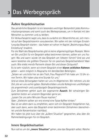 3232
3 Das Werbegespräch
Äußere Gesprächssituation
Das persönliche Gespräch ist ein besonders wichtiger Bestandteil jedes Kommu-
nikationsprozesses und somit auch des Werbeprozesses, um in Kontakt mit den
Menschen zu kommen und zu bleiben.
Ein Verkaufsexperte sagte uns, dass es zunächst ein Wesentliches sei, sich men-
tal auf den Gesprächstermin vorzubereiten. Wir sollen mit der richtigen Einstel-
lung das Gespräch starten – das haben wir schon im Kapitel „Beziehungsaufbau/
Einstellung“ erwähnt.
Für die Wahl des Gesprächsortes gibt es keine allgemeingültigen Rezepte. Wenn
wir Ort und Zeit für ein Gespräch selbst bestimmen können, sollten wir uns fra-
gen: Wo und wann würde ich das Gespräch am liebsten führen? Und wo und
wann bestehen die größten Chancen für ein positives Gesprächserlebnis? Aber
auch: Wie erlebt mein/e PartnerIn diesen Ort und diesen Zeitpunkt?
Es ist sehr nützlich, wenn wir einem Gespräch einen klaren zeitlichen Rahmen
geben – wenn möglich in Absprache mit dem/der/den Beteiligten.
„Setzen wir uns bitte hier an den Tisch, Frau Pospischil? Ich habe um 12 Uhr ei-
nen Termin. Wir haben also eine Stunde für uns.“
Und an diese Zeitvorgaben halten wir uns im Allgemeinen. Wir nehmen uns die
Zeit, die wir uns vorher geben. Deshalb erleben uns die Kolleginnen und Kollegen
als angenehme/n und zuverlässige/n GesprächspartnerIn.
Zum Zeitrahmen gehört auch die sogenannte Auszeit. Bei schwierigen Ge-
sprächen bieten wir unserem Gegenüber gerne an:
„Lassen Sie uns zehn Minuten Pause machen.“
Oder: „Vielleicht sollten wir erst einmal eine Tasse Kaffee trinken.“
Das ist vor allem dann zu empfehlen, wenn sich ein Gespräch festgefahren hat,
aber auch dann, wenn das Gespräch einen bestimmten Zeitrahmen überschrei-
tet und die Konzentration nachlässt.
Wir haben bis jetzt kurz über die „äußere Situation“ gesprochen, also über die
Rahmenbedingungen für ein Gespräch.
Innere Gesprächssituation
Nun soll es um die „innere Situation“ gehen, also das Gespräch selbst. Welche
 