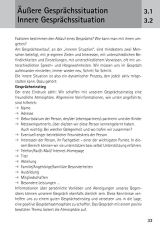 3333
3.1
3.2
Äußere Gesprächssituation
Innere Gesprächssituation
Faktoren bestimmen den Ablauf eines Gesprächs? Wie kann man mit ihnen um-
gehen?
Am Gesprächsverlauf, an der „inneren Situation“, sind mindestens zwei Men-
schen beteiligt, mit je eigenen Zielen und Interessen, mit unterschiedlichen Be-
findlichkeiten und Einstellungen, mit unterschiedlichem Vorwissen, oft mit un-
terschiedlichen Sprech- und Hörgewohnheiten. Wir müssen uns im Gespräch
aufeinander einstellen, immer wieder neu, Schritt für Schritt.
Die innere Situation ist also ein dynamischer Prozess, den jede/r aktiv mitge-
stalten kann. Dazu gehört:
Gesprächseinstieg
Der erste Eindruck zählt: Wir schaffen mit unserem Gesprächseinstieg eine
freundliche Atmosphäre. Allgemeine Vorinformationen, wie unten angeführte,
sind hilfreich:
➔  Name
➔  Adresse
➔  Geburtsdatum der Person, des/der Lebenspartners/-partnerin und der Kinder
➔ NetzwerkpartnerIn, über die/den wir diese Person kennengelernt haben.
Auch wichtig: Bei welcher Gelegenheit und wo trafen wir zusammen?
➔  Eventuell enger betrieblicher Freundeskreis der Person
➔  Interessen der Person, ihr Fachgebiet – einer der wichtigsten Punkte. In die-
sem Bereich können wir sie unterstützen bzw. selbst Unterstützung erfahren.
➔  Telefon/Fax/E-Mail/ Internet-Homepage
➔  Titel
➔  Abteilung
➔  Familie/Angehörige/familiäre Besonderheiten
➔  Ausbildung
➔  Mitgliedschaften
➔  Besondere Leistungen …
Informationen über persönliche Vorlieben und Abneigungen unseres Gegen­
übers können unserem Gespräch ebenfalls dienlich sein. Diese Kenntnisse ver-
helfen uns zu einem guten Gesprächseinstieg und versetzen uns in die Lage,
eine positive ­Gesprächsatmosphäre zu schaffen. Das Gespräch mit einem positiv
besetzten Thema lockert die Atmosphäre auf.
 