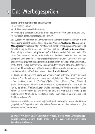 3434
3 Das Werbegespräch
Solche Kenntnisse betreffen beispielsweise
➔  den letzen Urlaub,
➔  Hobbys bzw. spezielle Interessen,
➔  eventuelle Vorlieben für Kunst, einen bestimmten Wein oder eine Sportart,
➔  vor allem aber betriebsbezogene Themen.
Das System, im dem man als VerkäuferIn oder WerberIn diesem Anspruch in aller
Konsequenz gerecht werden kann, trägt den Namen „Customer-Relationship-
Management“. Dabei geht es nicht nur um die Befriedigung von Produkt- und
Dienstleistungsbedürfnissen. Viel wichtiger ist die „Mitgliederinformation“.
Eine richtig erhobene „Mitgliedsdatei“ z.B. kann hierbei Gold wert sein. Wie
diese Datei aussehen kann, bleibt allein uns überlassen. Arbeiten wir mit dem
Computer oder eher mit traditionellen Methoden? Grundsätzlich wird im klas-
sischen Verkauf zwischen allgemeinen „persönlichen Informationen“, wie Name,
Postleitzahl, Telefonnummer usw. und „verkaufstechnisch hilfreichen Informati-
onen“, wie Geburtsdatum, Hobby, Interessen, Gemeinsamkeiten usw. unterschie-
den. Neben diesem Profil kommt noch das „Kontaktdatum“.
Zu Beginn des Gespräches bauen wir Vertrauen auf, indem wir zeigen, dass wir
zuhören. Zum Aufwärmen und damit wir möglichst viel über unser Gegenüber
erfahren – können wir die „W-Fragen“ (Wie ..., Was ..., Wozu ..., Wo ..., Warum ...)
stellen. Damit geben wir dem oder der GesprächspartnerIn die Vorlage, ausführ-
lich zu berichten. Wir signalisieren großes Interesse. Im Wechsel mit den Fragen
hören wir aufmerksam zu. Wir bemühen uns, die Welt aus der Haltung des
­(potenziellen) Mitglieds zu verstehen (siehe auch Kapitel „Bedürfnisse und
­Probleme erkennen“).
In unserem Verhalten achten wir in jeder Gesprächssituation, so auch im Werbe-
gespräch, auf Folgendes (wir haben diese Punkte weiter oben schon beim „Be-
ziehungsaufbau“ behandelt):
Je mehr wir über unser Gegenüber wissen, desto mehr Anknüpfungs-
punkte haben wir und desto größer ist die Wahrscheinlichkeit eines
­Beziehungsaufbaues.
 
