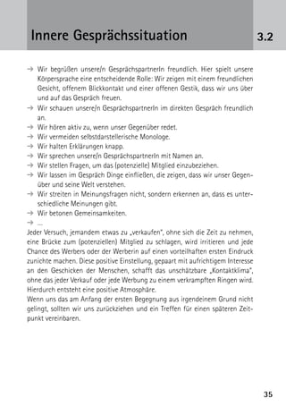 3535
3.2Innere Gesprächssituation
➔ Wir begrüßen unsere/n GesprächspartnerIn freundlich. Hier spielt unsere
Körpersprache eine entscheidende Rolle: Wir zeigen mit einem freundlichen
Gesicht, offenem Blickkontakt und einer offenen Gestik, dass wir uns über
und auf das Gespräch freuen.
➔ Wir schauen unsere/n GesprächspartnerIn im direkten Gespräch freundlich
an.
➔ Wir hören aktiv zu, wenn unser Gegenüber redet.
➔ Wir vermeiden selbstdarstellerische Monologe.
➔ Wir halten Erklärungen knapp.
➔ Wir sprechen unsere/n GesprächspartnerIn mit Namen an.
➔ Wir stellen Fragen, um das (potenzielle) Mitglied einzubeziehen.
➔ Wir lassen im Gespräch Dinge einfließen, die zeigen, dass wir unser Gegen­
über und seine Welt verstehen.
➔ Wir streiten in Meinungsfragen nicht, sondern erkennen an, dass es unter-
schiedliche Meinungen gibt.
➔ Wir betonen Gemeinsamkeiten.
➔ …
Jeder Versuch, jemandem etwas zu „verkaufen“, ohne sich die Zeit zu nehmen,
eine Brücke zum (potenziellen) Mitglied zu schlagen, wird irritieren und jede
Chance des Werbers oder der Werberin auf einen vorteilhaften ersten Eindruck
zunichte machen. Diese positive Einstellung, gepaart mit aufrichtigem Interesse
an den Geschicken der Menschen, schafft das unschätzbare „Kontaktklima“,
ohne das jeder Verkauf oder jede Werbung zu einem verkrampften Ringen wird.
Hierdurch entsteht eine positive Atmosphäre.
Wenn uns das am Anfang der ersten Begegnung aus irgendeinem Grund nicht
gelingt, sollten wir uns zurückziehen und ein Treffen für einen späteren Zeit-
punkt vereinbaren.
 
