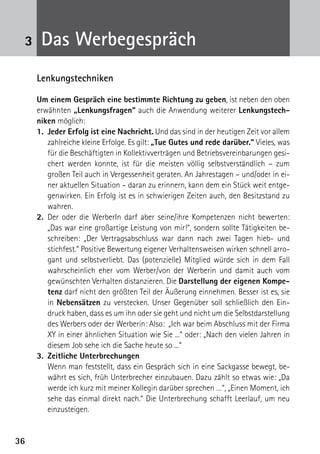 3636
3 Das Werbegespräch
Lenkungstechniken
Um einem Gespräch eine bestimmte Richtung zu geben, ist neben den oben
erwähnten „Lenkungsfragen“ auch die Anwendung weiterer Lenkungstech-
niken möglich:
1.	 Jeder Erfolg ist eine Nachricht. Und das sind in der heutigen Zeit vor allem
zahlreiche kleine Erfolge. Es gilt: „Tue Gutes und rede darüber.“ Vieles, was
für die Beschäftigten in Kollektivverträgen und Betriebsvereinbarungen gesi-
chert werden konnte, ist für die meisten völlig selbstverständlich – zum
großen Teil auch in Vergessenheit geraten. An Jahrestagen – und/oder in ei-
ner aktuellen Situation – daran zu erinnern, kann dem ein Stück weit entge-
genwirken. Ein Erfolg ist es in schwierigen Zeiten auch, den Besitzstand zu
wahren.
2.	Der oder die WerberIn darf aber seine/ihre Kompetenzen nicht bewerten:
„Das war eine großartige Leistung von mir!“, sondern sollte Tätigkeiten be-
schreiben: „Der Vertragsabschluss war dann nach zwei Tagen hieb- und
stichfest.“ Positive Bewertung eigener Verhaltensweisen wirken schnell arro-
gant und selbstverliebt. Das (potenzielle) Mitglied würde sich in dem Fall
wahrscheinlich eher vom Werber/von der Werberin und damit auch vom
gewünschten Verhalten distanzieren. Die Darstellung der eigenen Kompe-
tenz darf nicht den größten Teil der Äußerung einnehmen. Besser ist es, sie
in Nebensätzen zu verstecken. Unser Gegenüber soll schließlich den Ein-
druck haben, dass es um ihn oder sie geht und nicht um die Selbstdarstellung
des Werbers oder der Werberin: Also: „Ich war beim Abschluss mit der Firma
XY in einer ähnlichen Situation wie Sie ...“ oder: „Nach den vielen Jahren in
diesem Job sehe ich die Sache heute so ...“
3.	 Zeitliche Unterbrechungen
	 Wenn man feststellt, dass ein Gespräch sich in eine Sackgasse bewegt, be-
währt es sich, früh Unterbrecher einzubauen. Dazu zählt so etwas wie: „Da
werde ich kurz mit meiner Kollegin darüber sprechen …“, „Einen Moment, ich
sehe das einmal direkt nach.“ Die Unterbrechung schafft Leerlauf, um neu
einzusteigen.
 