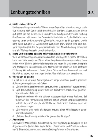 3737
3.3Lenkungstechniken
4.	 Nicht „schlechtreden“
	 Und wenn alles passen sollte? Wenn unser Gegenüber eine durchwegs posi-
tive Haltung hat? Dann sollte diese bestärkt werden: „Super, dass es dir so
gut geht! Das hat sicher einen Grund?“ Eine häufig anzutreffende Haltung
des Gewerkschafters und der Gewerkschafterin ist es z.B., die Welt eher ne-
gativ zu sehen und auszumalen: „Du glaubst nur, dass es dir gut geht.“ „Noch
geht es dir gut, aber ...“ „Du kommst auch noch dran.“ Damit wird beim Ge-
sprächspartner/bei der Gesprächspartnerin eine Abwehrhaltung provoziert
und ein Werbeerfolg sehr unwahrscheinlich.
5.	 Klare und bildhafte Sprache mit vielen Beispielen verwenden
	 Viele Menschen reden in abstrakten Wörtern und Begriffen. Solche Menschen
kann man nicht verstehen. Wenn wir wollen, dass andere uns verstehen, dann
reden wir in Bildern, geben viele Beispiele und reden in Metaphern. Beispiele
und Metaphern transportieren eine Nachricht viel besser als eine abstrakte
Erklärung. Wir achten auch darauf, kurze Sätze zu formulieren und klar und
deutlich zu sagen, was wir sagen wollen. Das erleichtert das Verständnis.
6.	 Wir sagen es positiv
	 Es hat sich in unserem Sprachgebrauch eingeschlichen, positiv gemeinte
Äußerungen negativ auszudrücken.
	a.	„Sie werden es bestimmt nicht bereuen, einer Mitgliedschaft zuzustimmen.“
	 b.	„Mit der Zustimmung, unserem Verein beizutreten, machen Sie ganz be-
stimmt nichts Falsches.“
		Eigentlich meinen wir mit solchen Aussagen doch etwas Positives. Bei
dieser Art der Formulierung hört und behält unser/e GesprächspartnerIn
jedoch: „bereuen“ und „falsch“. Viel besser hört es sich doch an, wenn wir
stattdessen sagen:
	 c.	„Sie werden sich noch oft darüber freuen, einer Mitgliedschaft zuge-
stimmt zu haben.“
	 d.	 „Mit der Zustimmung machen Sie genau das Richtige.“
7.	Argumente
	 Eine weitere Möglichkeit, ihn oder sie zu einer Handlung zu bewegen, ist die
Argumentation (siehe dazu auch Kapitel „Bedürfnisse und Probleme erken-
nen“). Sie gehört zu den zentralen Äußerungsformen in Gesprächen.
 