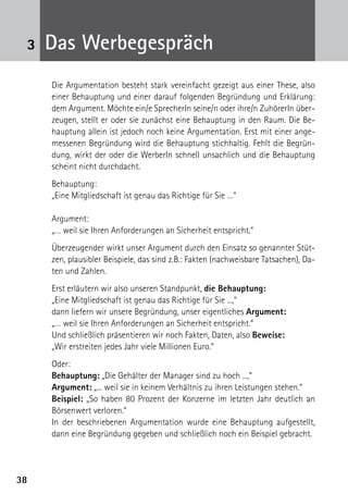 3838
3 Das Werbegespräch
	 Die Argumentation besteht stark vereinfacht gezeigt aus einer These, also
einer Behauptung und einer darauf folgenden Begründung und Erklärung:
dem Argument. Möchte ein/e SprecherIn seine/n oder ihre/n ZuhörerIn über-
zeugen, stellt er oder sie zunächst eine Behauptung in den Raum. Die Be-
hauptung allein ist jedoch noch keine Argumentation. Erst mit einer ange-
messenen Begründung wird die Behauptung stichhaltig. Fehlt die Begrün-
dung, wirkt der oder die WerberIn schnell unsachlich und die Behauptung
scheint nicht durchdacht.
	Behauptung:
	 „Eine Mitgliedschaft ist genau das Richtige für Sie …“
	 Argument:
	 „… weil sie Ihren Anforderungen an Sicherheit entspricht.“
	 Überzeugender wirkt unser Argument durch den Einsatz so genannter Stüt-
zen, plausibler Beispiele, das sind z.B.: Fakten (nachweisbare Tatsachen), Da-
ten und Zahlen.
	 Erst erläutern wir also unseren Standpunkt, die Behauptung:
	 „Eine Mitgliedschaft ist genau das Richtige für Sie ...,“
	 dann liefern wir unsere Begründung, unser eigentliches Argument:
	 „… weil sie Ihren Anforderungen an Sicherheit entspricht.“
	 Und schließlich präsentieren wir noch Fakten, Daten, also Beweise:
	 „Wir erstreiten jedes Jahr viele Millionen Euro.“
	Oder:
	 Behauptung: „Die Gehälter der Manager sind zu hoch ...,“
	 Argument: „... weil sie in keinem Verhältnis zu ihren Leistungen stehen.“
	 Beispiel: „So haben 80 Prozent der Konzerne im letzten Jahr deutlich an
Börsenwert verloren.“
	 In der beschriebenen Argumentation wurde eine Behauptung aufgestellt,
dann eine Begründung gegeben und schließlich noch ein Beispiel gebracht.
	
 