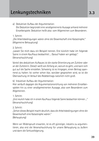 3939
3.3Lenkungstechniken
	 a)	 Deduktiver Aufbau der Argumentation:
		Die Deduktion begründet eine verallgemeinerte Aussage anhand mehrerer
Einzelbeispiele. Deduktion heißt also: vom Allgemeinen zum Besonderen.
	 1. Schritt:
	 „Die Arbeitsbedingungen wären ohne die Gewerkschaft eine Katastrophe.“
	 (Allgemeine Behauptung)
	 2. Schritt:
	 „Lassen Sie mich dazu ein Beispiel nennen. Erst kürzlich habe ich folgende
Szene in einem Kaufhaus beobachtet ... Darauf haben wir geklagt.“
	(Veranschaulichung)
	 Vorteil des deduktiven Aufbaues ist die starke Orientierung am Zuhörer oder
an der Zuhörerin. Diese/r weiß von Anfang an, worum es geht, und kann sich
gut auf die Sache einstellen. Schwierig ist es hingegen, einen Beitrag span-
nend zu halten: Ist vorher schon klar, worüber gesprochen wird, so ist die
Überraschung im Verlauf des Redebeitrags natürlich nicht groß.
	 b)	 Induktiver Aufbau der Argumentation:
	 Hier verläuft dagegen die Argumentationsrichtung von mehreren Einzelbei-
spielen hin zu einer verallgemeinerten Aussage, also vom Besonderen zum
Allgemeinen.
	 1. Schritt:
	 „Erst neulich habe ich in einem Kaufhaus folgende Szene beobachten können ...“
	(Veranschaulichung)
	 2. Schritt:
	 „Schon dieses Beispiel macht deutlich, dass die Arbeitsbedingungen ohne die
Gewerkschaft eine Katastrophe wären.“
	(Behauptung)
	 Wenn wir Widerspruch erwarten, ist es oft günstiger, induktiv zu argumen-
tieren, also erst die Veranschaulichung für unsere Behauptung zu äußern
und dann die Schlussfolgerung.
 