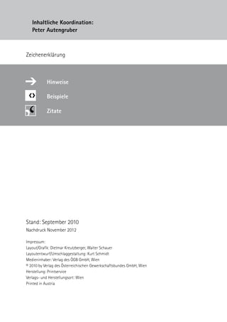 Impressum:
Layout/Grafik: Dietmar Kreutzberger, Walter Schauer
Layoutentwurf/Umschlaggestaltung: Kurt Schmidt
Medieninhaber: Verlag des ÖGB GmbH, Wien
© 2010 by Verlag des Österreichischen Gewerkschaftsbundes GmbH, Wien
Herstellung: Printservice
Verlags- und Herstellungsort: Wien
Printed in Austria
Inhaltliche Koordination:
Peter Autengruber
Stand: September 2010
Nachdruck November 2012
Zeichenerklärung
❮❯
Hinweise
Beispiele
Zitate
➔
 
