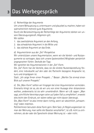 4040
3 Das Werbegespräch
c)	 Reihenfolge der Argumente
Um unsere Behauptung zu untermauern und plausibel zu machen, haben wir
wahrscheinlich mehrere gute Argumente.
Durch die Berücksichtigung der Reihenfolge der Argumente stärken wir un-
sere Überzeugungskraft. Allgemein gilt:
Wir stellen
1.	 das zweitstärkste Argument an den Anfang,
2.	 das schwächste Argument in die Mitte und
3.	 das stärkste Argument an das Ende.
d)	 Argumentieren aus der „Sie“-Perspektive
Wir unterstützen unsere Argumentation, wenn wir die Vorteil- und Nutzar-
gumente so vortragen, dass sich unsere (potenziellen) Mitglieder persönlich
angesprochen fühlen. Deshalb der Tipp:
Wir sprechen bei Argumentationen in der „Sie“-Form.
Die „Sie“-Form hat die Vorteile, dass sie die direkte Nutzendarstellung för-
dert, eine individuelle auf den oder die PartnerIn bezogene Ansprache ist,
kurz und einprägsam ist.
Statt: „Ich zeige Ihnen einen Prospekt ...“ Besser: „Werfen Sie einmal einen
Blick auf unseren Prospekt.“
e)	 Die „Man-Form“ sollten wir hingegen bei einer Argumentation vermeiden.
Einerseits klingt sie so, als ob wir uns von einer Aussage eher distanzieren
wollten, andererseits ist sie sehr unverbindlich. Wenn wir z.B. sagen: „Man
sagt, schriftliche Vereinbarungen seien auf jeden Fall zu empfehlen“, erweckt
dies leicht den Eindruck, wir wären selbst gar nicht davon überzeugt.
Die „Man-Form“ ist also immer dann richtig, wenn wir absichtlich „schwam-
mig“ reden möchten.
PolitikerInnen benutzen diese Form gern. Dem Satz „In Regierungskreisen ist
man der Meinung, man sollte die Gesetze verschärfen“, ist z.B. nicht zu ent-
nehmen, ob der oder die SprecherIn dieser Meinung ist – oder nicht.
 