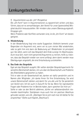 4141
3.3Lenkungstechniken
f)	 Argumentieren aus der „Ich“-Perspektive
Die „Ich-Form“ kann in Argumentationen zu egozentrisch wirken und dazu
führen, dass wir es vernachlässigen, den Vorteil für unser (potenzielles) Mit-
glied deutlich herauszustellen. Wir mindern also unsere Überzeugungskraft.
Hingegen gilt:
Wenn Probleme oder Konflikte vorhanden sind, ist die „Ich-Form“ am besten
geeignet.
8.	Wiederholung
	 In der Wiederholung liegt eine starke Suggestion. Vielleicht bemerkt unser
Gegenüber ein Argument erst, wenn wir es zum vierten Mal wiederholen,
oder es geht ihm erst dann die Bedeutung auf. Wiederholen ist prinzipiell
gut. Vor allem, wenn sich das Gespräch dem Ende zuneigt. Im Abschlusssta-
dium neue (d.h. noch nicht genannte) Argumente zu nennen, heißt zu riskie-
ren, dass das Gespräch wieder von vorne anfängt; denn damit werden neue
Überlegungen angestellt, die eine Entscheidung zurückstellen.
9.	 Das Ende des Gesprächs
	 Egal wie das Gespräch ausgeht: Wir sollten dem/der GesprächspartnerIn für
seine/ihre Bereitschaft danken, mit uns über die Gewerkschaft und Probleme
des Arbeitslebens gesprochen zu haben.
	 Tritt er oder sie der Gewerkschaft bei, danken wir dafür persönlich und im
Namen aller Mitglieder. „Ich danke Ihnen für Ihre Entscheidung. Sie wird
unsere Gemeinschaft stärken und damit für uns alle und für Sie persönlich
von Vorteil sein. Ich bin auch in Zukunft für Sie da. Wenn Sie irgendwelche
Fragen oder Probleme hier im Betrieb haben, dann sprechen Sie mich an.“
	 Sollte er oder sie den Beitritt ablehnen, dürfen wir selbstverständlich nie-
manden beschimpfen. Stattdessen muss auch hier ein positiver Abschluss
gefunden werden, wie z.B.: „Überlegen Sie es sich noch mal. Ich bleibe für Sie
ansprechbar.“ (Siehe auch Kapitel „Abschluss“).
 