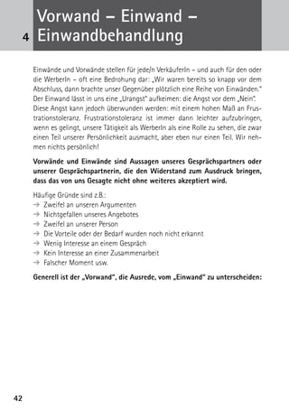 4242
Einwände und Vorwände stellen für jede/n VerkäuferIn – und auch für den oder
die WerberIn – oft eine Bedrohung dar: „Wir waren bereits so knapp vor dem
Abschluss, dann brachte unser Gegenüber plötzlich eine Reihe von Einwänden.“
Der Einwand lässt in uns eine „Urangst“ aufkeimen: die Angst vor dem „Nein“.
Diese Angst kann jedoch überwunden werden: mit einem hohen Maß an Frus­
trations­toleranz. Frustrationstoleranz ist immer dann leichter aufzubringen,
wenn es gelingt, unsere Tätigkeit als WerberIn als eine Rolle zu sehen, die zwar
einen Teil unserer Persönlichkeit ausmacht, aber eben nur einen Teil. Wir neh-
men nichts persönlich!
Vorwände und Einwände sind Aussagen unseres Gesprächspartners oder
unserer Gesprächspartnerin, die den Widerstand zum Ausdruck bringen,
dass das von uns Gesagte nicht ohne weiteres akzeptiert wird.
Häufige Gründe sind z.B.:
➔ Zweifel an unseren Argumenten
➔ Nichtgefallen unseres Angebotes
➔ Zweifel an unserer Person
➔ Die Vorteile oder der Bedarf wurden noch nicht erkannt
➔ Wenig Interesse an einem Gespräch
➔ Kein Interesse an einer Zusammenarbeit
➔ Falscher Moment usw.
Generell ist der „Vorwand“, die Ausrede, vom „Einwand“ zu unterscheiden:
4
Vorwand – Einwand –
­Einwandbehandlung
 