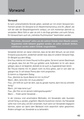 4343
4.1Vorwand
Vorwand
Es kann unterschiedliche Gründe geben, weshalb wir mit einem Vorwand kon-
frontiert werden. Ein Vorwand ist ein Abwehrmechanismus, eine Art „Wand“, die
sich der oder die GesprächspartnerIn vorbaut, um sich momentan dahinter zu
verstecken. Meist fühlt er oder sie sich in die Enge getrieben und sucht Schutz.
Ein Vorwand kann auch als „indirektes Fluchtmanöver“ beschrieben werden.
Vorwände können wir daran erkennen, dass sie bei dem Versuch, sie wie einen
Einwand auszuräumen, wiederholt werden bzw. dass ein anderer Vorwand folgt.
Ein Beispiel aus dem Alltag:
Eine Frau möchte mit ihrem Freund ins Kino gehen. Sie kennt seinen Geschmack
und glaubt, dass ihm der Film gut gefallen wird. Außerdem ist ihr sehr daran
gelegen, dass er sie begleitet, deshalb ist sie auch zu Zugeständnissen bereit.
Der Freund möchte mit ihr jedoch nicht ins Kino gehen, weil er sich über sie
geärgert hat. Er will dieses Thema aber nicht ansprechen.
Es kommt zu folgendem Dialog:
Frau: „Kommst du heute Abend mit mir ins Kino?“
Mann: „Nein, keine Zeit. Ich muss arbeiten.“
Frau: „Ich helfe dir auch bei dem, was du gerade machst, dann bist du schneller
fertig.“
Mann: „Ich habe keine Lust.“
Frau: „Der Film ist mit deinem Lieblingsschauspieler.“
Mann: … findet weiter Vorwände …
In der Literatur sind verschiedene Methoden, mit Vorwänden oder Ausreden
schnell fertig zu werden, angeführt. Manche AutorInnen meinen: Auf Vorwände
sollte man nicht allzu viel Zeit verwenden. Auch wenn wir Vorwänden begegnen
könnten, wären wir damit dem Werbeziel nicht wesentlich näher gekommen.
Andere schlagen vor, Vorwände so zu behandeln:
Mit einem „Vorwand“ sollen uns die wahren Gründe einer Abwehr unseres
Argumentes nicht bekannt gegeben werden, sie sollen verdeckt bleiben,
stattdessen werden andere Gründe vorgeschoben.
 