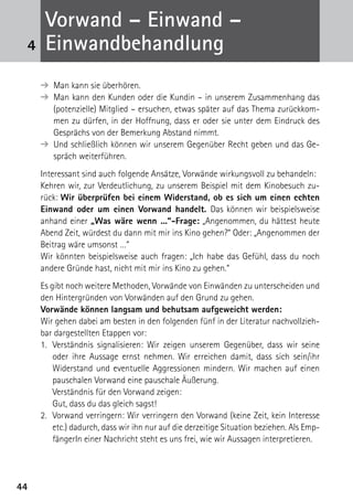 4444
➔ Man kann sie überhören.
➔ Man kann den Kunden oder die Kundin – in unserem Zusammenhang das
(potenzielle) Mitglied – ersuchen, etwas später auf das Thema zurückkom-
men zu dürfen, in der Hoffnung, dass er oder sie unter dem Eindruck des
Gesprächs von der Bemerkung Abstand nimmt.
➔ Und schließlich können wir unserem Gegenüber Recht geben und das Ge-
spräch weiterführen.
Interessant sind auch folgende Ansätze, Vorwände wirkungsvoll zu behandeln:
Kehren wir, zur Verdeutlichung, zu unserem Beispiel mit dem Kinobesuch zu-
rück: Wir überprüfen bei einem Widerstand, ob es sich um einen echten
Einwand oder um einen Vorwand handelt. Das können wir beispielsweise
anhand einer „Was wäre wenn ...“-Frage: „Angenommen, du hättest heute
Abend Zeit, würdest du dann mit mir ins Kino gehen?“ Oder: „Angenommen der
Beitrag wäre umsonst …“
Wir könnten beispielsweise auch fragen: „Ich habe das Gefühl, dass du noch
andere Gründe hast, nicht mit mir ins Kino zu gehen.“
Es gibt noch weitere Methoden, Vorwände von Einwänden zu unterscheiden und
den Hintergründen von Vorwänden auf den Grund zu gehen.
Vorwände können langsam und behutsam aufgeweicht werden:
Wir gehen dabei am besten in den folgenden fünf in der Literatur nachvollzieh-
bar dargestellten Etappen vor:
1.	 Verständnis signalisieren: Wir zeigen unserem Gegenüber, dass wir seine
oder ihre Aussage ernst nehmen. Wir erreichen damit, dass sich sein/ihr
Wider­stand und eventuelle Aggressionen mindern. Wir machen auf einen
pauschalen Vorwand eine pauschale Äußerung.
	 Verständnis für den Vorwand zeigen:
	 Gut, dass du das gleich sagst!
2.	 Vorwand verringern: Wir verringern den Vorwand (keine Zeit, kein Interesse
etc.) dadurch, dass wir ihn nur auf die derzeitige Situation beziehen. Als Emp-
fängerIn einer Nachricht steht es uns frei, wie wir Aussagen interpretieren.
	
4
Vorwand – Einwand –
­Einwandbehandlung
 
