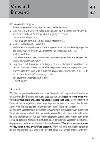 4545
Den Vorwand verringern:
	 Einmal abgesehen davon, dass du heute keine Zeit hast, ...
3.	 Unterstellen wir unserem Gegenüber positiv, dass generell die Absicht be-
steht, eine für beide Seiten positive Einigung zu erzielen.
	 Unterstellen wir positiv:
	 ... bist du doch bestimmt immer daran interessiert, ...
4.	 Vorteil und Nutzen herausstellen:
	 Weisen wir auf den Nutzen unseres Angebots bzw. unserer Bedingungen hin,
der höchstwahrscheinlich von Interesse für unser Gegenüber ist.
	 Vorteil darstellen:
	 ... dir einen netten Abend zu machen und einen guten Film mit deinem Lieb-
lingsschauspieler anzusehen ...
5.	 Gegenüber mit Aussagen oder Fragen positiv einbeziehen: Verstärken wir
unsere Aussage, indem wir ihn/sie Gegenüber mit Aussagen wie „nicht
wahr?“ oder der Frage, was er oder sie davon hält, einbeziehen. In der Regel
werden wir dadurch Zustimmung erhalten.
	 Wir beziehen unser Gegenüber ein:
	 ... nicht wahr?
Einwand
Wer überzeugend werben möchte, muss fähig sein, wirkungsvoll mit Einwänden
umzugehen. Ein Einwand bedeutet, dass das von uns Gesagte nicht ohne wei-
tere Informationen und/oder Argumente akzeptiert wird. Meist entsteht ein
Einwand aus mangelnder oder ungenügender Information, oder das (poten-
zielle) Mitglied hat gewisse Informationen (noch) nicht verstanden.
Die meisten WerberInnen betrachten Einwände als etwas Negatives, dabei sind
Einwände immer auch ein Zeichen von Interesse. Nur nicht formulierte Einwän-
de sind problematisch für das Werbegespräch. Wenn unser Gegenüber einen
Einwand gar nicht formuliert, erst dann kann der oder die WerberIn nichts mehr
dagegen tun, und dies ist dann wirklich ein Problem. Was nicht ausgesprochen
wurde, kann nicht entkräftet werden. Wenn wir mit jemandem sprechen,
der/die regungslos und unbeteiligt dasitzt, kaum auf unsere Fragen antwortet
4.1
4.2
Vorwand
Einwand
 