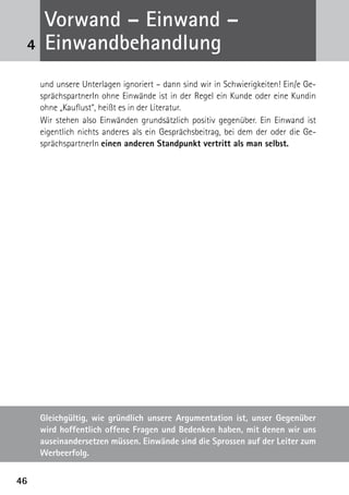 4646
und unsere Unterlagen ignoriert – dann sind wir in Schwierigkeiten! Ein/e Ge-
sprächspartnerIn ohne Einwände ist in der Regel ein Kunde oder eine Kundin
ohne „Kauflust“, heißt es in der Literatur.
Wir stehen also Einwänden grundsätzlich positiv gegenüber. Ein Einwand ist
eigentlich nichts anderes als ein Gesprächsbeitrag, bei dem der oder die Ge-
sprächspartnerIn einen anderen Standpunkt vertritt als man selbst.
4
Vorwand – Einwand –
­Einwandbehandlung
Gleichgültig, wie gründlich unsere Argumentation ist, unser Gegenüber
wird hoffentlich offene Fragen und Bedenken haben, mit denen wir uns
auseinandersetzen müssen. Einwände sind die Sprossen auf der Leiter zum
Werbeerfolg.
 