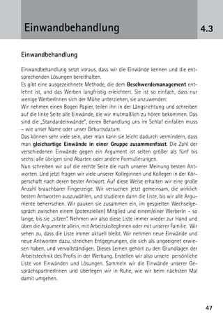 4747
4.3Einwandbehandlung
Einwandbehandlung
Einwandbehandlung setzt voraus, dass wir die Einwände kennen und die ent-
sprechenden Lösungen bereithalten.
Es gibt eine ausgezeichnete Methode, die dem Beschwerdemanagement ent-
lehnt ist, und das Werben langfristig erleichtert. Sie ist so einfach, dass nur
wenige WerberInnen sich der Mühe unterziehen, sie anzuwenden:
Wir nehmen einen Bogen Papier, teilen ihn in der Längsrichtung und schreiben
auf die linke Seite alle Einwände, die wir mutmaßlich zu hören bekommen. Das
sind die „Standardeinwände“, deren Behandlung uns im Schlaf einfallen muss
– wie unser Name oder unser Geburtsdatum.
Das können sehr viele sein, aber man kann sie leicht dadurch vermindern, dass
man gleichartige Einwände in einer Gruppe zusammenfasst. Die Zahl der
verschiedenen Einwände gegen ein Argument ist selten größer als fünf bis
sechs: alle übrigen sind Abarten oder andere Formulierungen.
Nun schreiben wir auf die rechte Seite die nach unserer Meinung besten Ant-
worten. Und jetzt fragen wir viele unserer Kolleginnen und Kollegen in der Kör-
perschaft nach deren bester Antwort. Auf diese Weise erhalten wir eine große
Anzahl brauchbarer Fingerzeige. Wir versuchen jetzt gemeinsam, die wirklich
besten Antworten auszuwählen, und studieren dann die Liste, bis wir alle Argu-
mente beherrschen. Wir pauken sie zusammen ein, im gespielten Wechselge-
spräch zwischen einem (potenziellen) Mitglied und einem/einer WerberIn – so
lange, bis sie „sitzen“. Nehmen wir also diese Liste immer wieder zur Hand und
üben die Argumente allein, mit ArbeitskollegInnen oder mit unserer Familie. Wir
sehen zu, dass die Liste immer aktuell bleibt. Wir nehmen neue Einwände und
neue Antworten dazu, streichen Entgegnungen, die sich als ungeeignet erwie-
sen haben, und vervollständigen. Dieses Lernen gehört zu den Grundlagen der
Arbeitstechnik des Profis in der Werbung. Erstellen wir also unsere persönliche
Liste von Einwänden und Lösungen. Sammeln wir die Einwände unserer Ge-
sprächspartnerInnen und überlegen wir in Ruhe, wie wir beim nächsten Mal
damit umgehen.
 