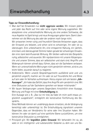 4949
4.3Einwandbehandlung
Tipps zur Einwandbehandlung:
➔	Man darf bei Einwänden nur nicht aggressiv werden. Wir müssen jedem
und jeder das Recht auf ihre oder seine eigene Meinung zugestehen. Wir
akzeptieren eine unterschiedliche Meinung als eine andere Sichtweise, die
neue Aspekte ins Spiel bringt und neue Anregungen geben kann. Damit über-
nehmen wir die Meinung des oder der anderen noch lange nicht.
	 Wir antworten immer ruhig und freundlich! Gereizte Antworten sagen, dass
der Einwand uns belastet, und schon wird es schwieriger, ihn oder sie zu
überzeugen. Eine unbeschwerte Art, eine entspannte Haltung, ein Lächeln,
eine klare und überzeugende Stimme haben gerade bei schwierigen Einwän-
den eine stark beeinflussende Wirkung. Wir bleiben während des Gesprächs
ruhig, selbstsicher und souverän. Wir repräsentieren mit unserer Körperspra-
che und unserer Stimme, dass wir selbstsicher und stark sind. Angriffe und
Widerspruch können schnell dazu führen, dass wir die Sachebene verlassen.
Wenn wir unterschiedliche Meinungen nicht persönlich nehmen, wird es uns
leicht fallen, souverän darauf zu reagieren.
➔	Andererseits: Wenn unser/e GesprächspartnerIn ausfallend wird und uns
persönlich angreift, machen wir ihn oder sie auf freundliche Art und Weise
auf sein oder ihr Verhalten aufmerksam. Hierzu eignen sich am besten „Ich-
Aussagen“. „Ich habe das Gefühl, dass Ihre Angriffe sehr persönlich sind. Mit
einer Diskussion auf der Sachebene sprechen wir besser miteinander.“
➔	Wir bauen Verärgerungen unseres Gegenübers hinsichtlich einer Aussage,
Meinung und Frage mit einer Entschuldigung ab.
	 Eine Aussage wie z. B.: „Das tut mir leid, da habe ich mich wohl etwas un-
glücklich ausgedrückt“, ermöglicht die konstruktive Fortführung des Ge-
sprächs.
	 Diese Methode können wir unabhängig davon einsetzen, ob die Verärgerung
berechtigt oder unberechtigt ist. Die Entschuldigung signalisiert unserem
Gegenüber, dass wir Verständnis für seine oder ihre Situation haben. Wir
können ihn oder sie damit auf eine sachliche Ebene zurückführen, um eine
konstruktive Diskussion zu ermöglichen.
➔	Prinzipiell gilt: Wir begrüßen jeden Einwand. Wir behandeln ihn so, als
wäre er ein intelligenter und substanzieller Gedanke zu dem von uns Ge-
 