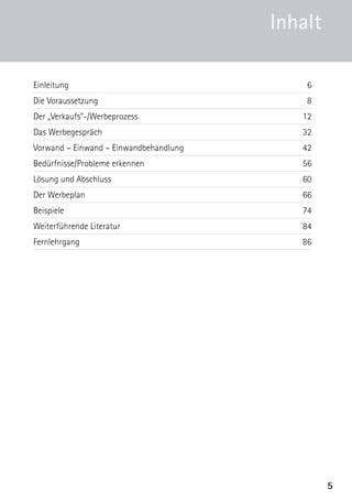 5
Einleitung6
Die Voraussetzung 8
Der „Verkaufs“-/Werbeprozess 12
Das Werbegespräch 32
Vorwand – Einwand – Einwandbehandlung	 42
Bedürfnisse/Probleme erkennen 56
Lösung und Abschluss 60
Der Werbeplan 66
Beispiele74
Weiterführende Literatur 84
Fernlehrgang86
Inhalt
 