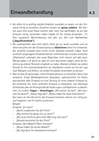 5151
4.3Einwandbehandlung
➔	Vor allem ist es wichtig, den/die Andere/n ausreden zu lassen, um den Ein-
wand richtig zu verstehen. Zunächst müssen wir genau zuhören. Wir kön-
nen auch eine kurze Pause machen oder noch mal nachfragen, ob wir den
Einwand richtig verstanden haben („Habe ich Sie richtig verstanden ...?“).
Dies signalisiert Wertschätzung und gibt uns Zeit zum Nachdenken
­(„Abpuffertechnik“).
➔	Wir widersprechen also nicht sofort, hören gut zu, lassen ausreden und vor
allem versuchen wir den Einwand genau zu lokalisieren, bevor wir antworten.
Der wirkliche Einwand kann hinter einem Vorwand versteckt liegen. Auch
ernsthaft vorgetragene Einwände können irreführend sein und den wirklichen
„Widerstand“ verbergen, den unser Gegenüber nicht nennen will oder kann.
Wenige geben z. B. gerne zu, dass sie nicht beizutreten wagen, ohne die Zu-
stimmung anderer Personen eingeholt zu haben. Deshalb schieben sie andere
Gründe für Ihre Unentschlossenheit vor. Stattdessen suchen sie mit der Lupe
nach Mängeln und Fehlern, um andere Einwände vorschieben zu können.
➔	Man ist also oft gezwungen, einen Einwand genauer zu erforschen, bevor man
antwortet. Einige WerbeexpertInnen behaupten, wahrscheinlich mit Recht,
dass beinahe jeder Einwand nur eine Tarnung für einen anderen Einwand ist.
Die einfachste Art, einen wirklichen Einwand zu lokalisieren und überhaupt
Aufschlüsse über die Hintergründe der Äußerungen und Reaktionen zu bekom-
men, ist, einfach: fragen – hinterfragen: „Wie meinen Sie das?“, „Wie kom-
men Sie darauf?“, „Woran liegt das?“, „Woher haben Sie diese Information?“
	 Nur wenn wir den Grund für den Einwand erkennen, können wir richtig da-
rauf reagieren und ihn weiter ausräumen.
	Beispiel
	 Einwand: „Zu teuer!“
-	 „Womit vergleichen Sie den Preis?“
-	 „Was meinen Sie genau mit ‚zu teuer‘?“
-	 „Wie teuer dürfte es denn Ihrer Meinung nach sein?“
-	 „Wonach beurteilen Sie den Preis?“
	 Einwand: „Kein Bedarf!“/“Kein Interesse!“
-	 „Woran haben Sie keinen Bedarf?“
-	 „Wo liegt denn Ihr besonderes Interesse?“
 