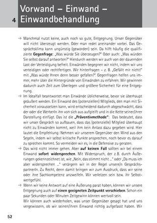 5252
➔	Manchmal nutzt keine, auch noch so gute, Entgegnung. Unser Gegenüber
will nicht überzeugt werden. Oder man redet aneinander vorbei. Das Ge-
sprächsklima kann ungünstig (geworden) sein. Da hilft häufig die qualifi-
zierte Gegenfrage: „Was würde Sie überzeugen?“ Oder auch: „Was würden
Sie selbst darauf antworten?“ Hierdurch werden wir auch von der dauernden
Last der Verteidigung befreit. Einwänden begegnen wir nicht, indem wir uns
verteidigen oder rechtfertigen. Wir hinterfragen – z. B. „Gefällt mir nicht!“
mit „Was würde Ihnen denn besser gefallen?“. Gegenfragen helfen uns im-
mer, mehr über die Hintergründe von Einwänden zu erfahren. Wir gewinnen
dadurch auch Zeit zum Überlegen und größere Sicherheit für eine Entgeg-
nung.
➔	Im Idealfall beantwortet man Einwände üblicherweise, bevor sie überhaupt
geäußert werden. Ein Einwand des (potenziellen) Mitglieds, den man mit Si-
cherheit voraussetzen kann, wird entscheidend dadurch abgeschwächt, dass
der oder die WerberIn ihn von sich aus aufgreift und in die Kette seiner/ihrer
Darstellung einfügt. Das ist die „Präventivmethode“: Das bedeutet, dass
wir unser Gespräch so aufbauen, dass das (potenzielle) Mitglied überhaupt
nicht zu Einwänden kommt, weil ihm kein Anlass dazu gegeben wird. Hier
lautet die Empfehlung: Nehmen wir unserem Gegenüber den Wind aus den
Segeln, indem wir selbst kritische Punkte ansprechen, noch bevor es darauf
zu sprechen kommt. So vermeiden wir es, in die Defensive zu geraten.
➔	Das wird nicht immer gehen. Aber auf keinen Fall sollten wir bei einem
Einwand sofort widersprechen. Mit Widerspruch, der z. B. durch Äuße-
rungen gekennzeichnet ist, wie „Nein, das stimmt nicht ...“ oder „Da muss ich
aber widersprechen ...“ verärgern wir in der Regel unsere/n Gesprächs­
partnerIn. Zu Recht, denn damit bringen wir zum Ausdruck, dass wir seine
oder ihre Sachkompetenz anzweifeln. Wir verletzen sein bzw. ihr Selbst­
wertgefühl.
➔	Wenn wir keine Antwort auf eine Äußerung parat haben, können wir unsere
Entgegnung auch auf einen geeigneten Zeitpunkt verschieben. Schon ein
paar Sekunden oder Minuten Zeitgewinn können wertvoll sein.
	 Wir können auch wiederholen, was unser Gegenüber gesagt hat und uns
vergewissern, ob wir seinen/ihren Einwand richtig aufgefasst haben. Wir
4
Vorwand – Einwand –
­Einwandbehandlung
 