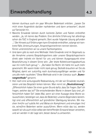 5353
können durchaus auch ein paar Minuten Bedenkzeit erbitten. „Lassen Sie
mich einen Augenblick darüber nachdenken und dann antworten“, deutet
auf Seriosität hin.
➔	Manche Einwände können durch konkrete Zahlen und Fakten entkräftet
werden. „Ja, ich kenne das Problem. Eine ähnliche Erfahrung hat allerdings
schon die TUC in England gemacht. Dort wurde folgende Lösung gefunden
...“. Der Hinweis auf Erfahrungen kann Einwände entkräften, solange wir kon-
krete Fälle, Untersuchungen, AnsprechpartnerInnen nennen können.
	 Ferner unterstreichen wir so unsere Fachkompetenz.
➔	Und dann gibt es noch eine Methode: Viele Einwände sind im Gegensatz zu
der Annahme unseres Gesprächspartners oder unserer Gesprächspartnerin
direkt oder indirekt ein Vorteil für uns und können Ausgangspunkt einer
Beweisführung in diesem Sinne sein: „Der letzte Kollektivvertragsabschluss
war mir nicht hoch genug.“ – „Da haben Sie Recht. Ich hätte mir auch mehr
gewünscht. Wir waren leider nicht stark genug. Deshalb brauchen wir Sie als
Mitglied, damit wir zukünftig noch durchsetzungsfähiger werden und für
uns alle mehr rausholen.“ Diese Methode wird in der Literatur auch „Bume-
rangmethode“ genannt.
➔	Hier noch eine wirkungsvolle Redewendung, mit der wir Einwände neutrali-
sieren und das Gespräch lenken können. Man nennt sie „Neutralisierung“:
„Offensichtlich haben Sie einen guten Grund dafür, dass Sie fragen. Darf ich
fragen, welcher das ist?“ Die entscheidenden Worte in diesem Satz sind „of-
fensichtlich haben Sie“. Jedes Mal, wenn wir einer Aussage diese Worte vo-
rausschicken, bestätigen wir, dass die Bedenken unseres Gegenübers berech-
tigt sind und offensichtlich auf gründlicher Überlegung beruhen. Wir ma-
chen ihm/ihr auf subtile Art und Weise ein Kompliment und ermutigen ihn/
sie, seine/ihre Bedenken weiter auszuführen. Wenn er/sie das tut, werden
sowohl wir als auch er/sie selbst den betreffenden Einwand besser verstehen,
und wir werden in der Lage sein, besser darauf zu antworten.
4.3Einwandbehandlung
 