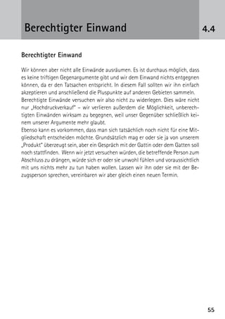 5555
4.4Berechtigter Einwand
Berechtigter Einwand
Wir können aber nicht alle Einwände ausräumen. Es ist durchaus möglich, dass
es keine triftigen Gegenargumente gibt und wir dem Einwand nichts entgegnen
können, da er den Tatsachen entspricht. In diesem Fall sollten wir ihn einfach
akzeptieren und anschließend die Pluspunkte auf anderen Gebieten sammeln.
Berechtigte Einwände versuchen wir also nicht zu widerlegen. Dies wäre nicht
nur „Hochdruckverkauf“ – wir verlieren außerdem die Möglichkeit, unberech-
tigten Einwänden wirksam zu begegnen, weil unser Gegenüber schließlich kei-
nem unserer Argumente mehr glaubt.
Ebenso kann es vorkommen, dass man sich tatsächlich noch nicht für eine Mit-
gliedschaft entscheiden möchte. Grundsätzlich mag er oder sie ja von unserem
„Produkt“ überzeugt sein, aber ein Gespräch mit der Gattin oder dem Gatten soll
noch stattfinden. Wenn wir jetzt versuchen würden, die betreffende Person zum
Abschluss zu drängen, würde sich er oder sie unwohl fühlen und voraussichtlich
mit uns nichts mehr zu tun haben wollen. Lassen wir ihn oder sie mit der Be-
zugsperson sprechen, vereinbaren wir aber gleich einen neuen Termin.
 