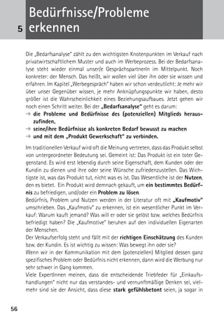 5656
Bedürfnisse/Probleme
erkennen
Die „Bedarfsanalyse“ zählt zu den wichtigsten Knotenpunkten im Verkauf nach
privatwirtschaftlichem Muster und auch im Werbeprozess. Bei der Bedarfsana-
lyse steht wieder einmal unser/e GesprächspartnerIn im Mittelpunkt. Noch
konkreter: der Mensch. Das heißt, wir wollen viel über ihn oder sie wissen und
erfahren. Im Kapitel „Werbegespräch“ haben wir schon verdeutlicht: Je mehr wir
über unser Gegenüber wissen, je mehr Anknüpfungspunkte wir haben, desto
größer ist die Wahrscheinlichkeit eines Beziehungsaufbaues. Jetzt gehen wir
noch einen Schritt weiter. Bei der „Bedarfsanalyse“ geht es darum:
➔	die Probleme und Bedürfnisse des (potenziellen) Mitglieds heraus­
zufinden,
➔	seine/ihre Bedürfnisse als konkreten Bedarf bewusst zu machen
➔	und mit dem „Produkt Gewerkschaft“ zu verbinden.
Im traditionellen Verkauf wird oft die Meinung vertreten, dass das Produkt selbst
von untergeordneter Bedeutung sei. Gemeint ist: Das Produkt ist ein toter Ge-
genstand. Es wird erst lebendig durch seine Eigenschaft, dem Kunden oder der
Kundin zu dienen und ihre oder seine Wünsche zufriedenzustellen. Das Wich-
tigste ist, was das Produkt tut, nicht was es ist. Das Wesentliche ist der Nutzen,
den es bietet. Ein Produkt wird demnach gekauft, um ein bestimmtes Bedürf-
nis zu befriedigen, und/oder ein Problem zu lösen.
Bedürfnis, Problem und Nutzen werden in der Literatur oft mit „Kaufmotiv“
umschrieben. Das „Kaufmotiv“ zu erkennen, ist ein wesentlicher Punkt im Ver-
kauf: Warum kauft jemand? Was will er oder sie gelöst bzw. welches Bedürfnis
befriedigt haben? Die „Kaufmotive“ beruhen auf den individuellen Eigenarten
der Menschen.
Der Verkaufserfolg steht und fällt mit der richtigen Einschätzung des Kunden
bzw. der Kundin. Es ist wichtig zu wissen: Was bewegt ihn oder sie?
Wenn wir in der Kommunikation mit dem (potenziellen) Mitglied dessen ganz
spezifisches Problem oder Bedürfnis nicht erkennen, dann wird die Werbung nur
sehr schwer in Gang kommen.
Viele ExpertInnen meinen, dass die entscheidende Triebfeder für „Einkaufs-
handlungen“ nicht nur das verstandes- und vernunftmäßige Denken sei, viel-
mehr sind sie der Ansicht, dass diese stark gefühlsbetont seien, ja sogar in
5
 