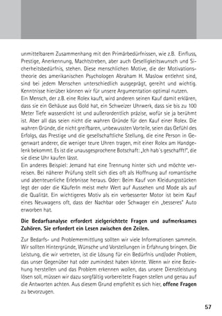 5757
unmittelbarem Zusammenhang mit den Primärbedürfnissen, wie z.B. Einfluss,
Prestige, Anerkennung, Machtstreben, aber auch Geselligkeitswunsch und Si-
cherheitsbedürfnis, stehen. Diese menschlichen Motive, die der Motivations-
theorie des amerikanischen Psychologen Abraham H. Maslow entlehnt sind,
sind bei jedem Menschen unterschiedlich ausgeprägt, gereiht und wichtig.
Kenntnisse hierüber können wir für unsere Argumentation optimal nutzen.
Ein Mensch, der z.B. eine Rolex kauft, wird anderen seinen Kauf damit erklären,
dass sie ein Gehäuse aus Gold hat, ein Schweizer Uhrwerk, dass sie bis zu 100
Meter Tiefe wasserdicht ist und außerordentlich präzise, wofür sie ja berühmt
ist. Aber all das seien nicht die wahren Gründe für den Kauf einer Rolex. Die
wahren Gründe, die nicht greifbaren, unbewussten Vorteile, seien das Gefühl des
Erfolgs, das Prestige und die gesellschaftliche Stellung, die eine Person in Ge-
genwart anderer, die weniger teure Uhren tragen, mit einer Rolex am Handge-
lenk bekommt. Es ist die unausgesprochene Botschaft: „Ich hab´s geschafft!“, die
sie diese Uhr kaufen lässt.
Ein anderes Beispiel: Jemand hat eine Trennung hinter sich und möchte ver­
reisen. Bei näherer Prüfung stellt sich dies oft als Hoffnung auf romantische
und abenteuerliche Erlebnisse heraus. Oder: Beim Kauf von Kleidungsstücken
legt der oder die KäuferIn meist mehr Wert auf Aussehen und Mode als auf
die Qualität. Ein wichtigeres Motiv als ein verbesserter Motor ist beim Kauf
eines Neuwagens oft, dass der Nachbar oder Schwager ein „besseres“ Auto
­erworben hat.
Die Bedarfsanalyse erfordert zielgerichtete Fragen und aufmerksames
Zuhören. Sie erfordert ein Lesen zwischen den Zeilen.
Zur Bedarfs- und Problemermittlung sollten wir viele Informationen sammeln.
Wir sollten Hintergründe, Wünsche und Vorstellungen in Erfahrung bringen. Die
Leistung, die wir vertreten, ist die Lösung für ein Bedürfnis und/oder Problem,
das unser Gegenüber hat oder zumindest haben könnte. Wenn wir eine Bezie-
hung herstellen und das Problem erkennen wollen, das unsere Dienstleistung
lösen soll, müssen wir dazu sorgfältig vorbereitete Fragen stellen und genau auf
die Antworten achten. Aus diesem Grund empfiehlt es sich hier, offene Fragen
zu bevorzugen.
 