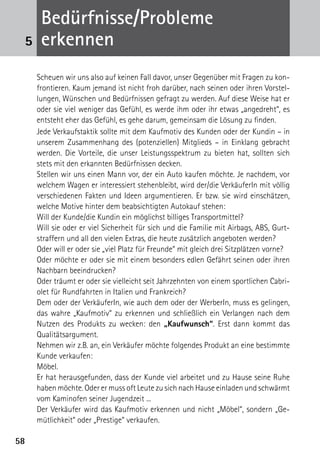 5858
Scheuen wir uns also auf keinen Fall davor, unser Gegenüber mit Fragen zu kon-
frontieren. Kaum jemand ist nicht froh darüber, nach seinen oder ihren Vorstel-
lungen, Wünschen und Bedürfnissen gefragt zu werden. Auf diese Weise hat er
oder sie viel weniger das Gefühl, es werde ihm oder ihr etwas „angedreht“, es
entsteht eher das Gefühl, es gehe darum, gemeinsam die Lösung zu finden.
Jede Verkaufstaktik sollte mit dem Kaufmotiv des Kunden oder der Kundin – in
unserem Zusammenhang des (potenziellen) Mitglieds – in Einklang gebracht
werden. Die Vorteile, die unser Leistungsspektrum zu bieten hat, sollten sich
stets mit den erkannten Bedürfnissen decken.
Stellen wir uns einen Mann vor, der ein Auto kaufen möchte. Je nachdem, vor
welchem Wagen er interessiert stehenbleibt, wird der/die VerkäuferIn mit völlig
verschiedenen Fakten und Ideen argumentieren. Er bzw. sie wird einschätzen,
welche Motive hinter dem beabsichtigten Autokauf stehen:
Will der Kunde/die Kundin ein möglichst billiges Transportmittel?
Will sie oder er viel Sicherheit für sich und die Familie mit Airbags, ABS, Gurt-
straffern und all den vielen Extras, die heute zusätzlich angeboten werden?
Oder will er oder sie „viel Platz für Freunde“ mit gleich drei Sitzplätzen vorne?
Oder möchte er oder sie mit einem besonders edlen Gefährt seinen oder ihren
Nachbarn beeindrucken?
Oder träumt er oder sie vielleicht seit Jahrzehnten von einem sportlichen Cabri-
olet für Rundfahrten in Italien und Frankreich?
Dem oder der VerkäuferIn, wie auch dem oder der WerberIn, muss es gelingen,
das wahre „Kaufmotiv“ zu erkennen und schließlich ein Verlangen nach dem
Nutzen des Produkts zu wecken: den „Kaufwunsch“. Erst dann kommt das
Qualitätsargument.
Nehmen wir z.B. an, ein Verkäufer möchte folgendes Produkt an eine bestimmte
Kunde verkaufen:
Möbel.
Er hat herausgefunden, dass der Kunde viel arbeitet und zu Hause seine Ruhe
haben möchte. Oder er muss oft Leute zu sich nach Hause einladen und schwärmt
vom Kaminofen seiner Jugendzeit ...
Der Verkäufer wird das Kaufmotiv erkennen und nicht „Möbel“, sondern „Ge-
mütlichkeit“ oder „Prestige“ verkaufen.
Bedürfnisse/Probleme
erkennen5
 