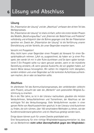 6060
6 Lösung und Abschluss
Lösung
Die „Präsentation der Lösung“ und der „Abschluss“ umfassen den dritten Teil des
Werbeprozesses.
Die „Präsentation der Lösung“ ist relativ einfach, sofern die ersten beiden Phasen
des Modells „Beziehungsaufbau“ und „Erkennen der Bedürfnisse und Probleme“
vollständig und erfolgreich über die Bühne gegangen sind. Bei der Präsentation
sprechen wir. Zweck der „Präsentation der Lösung“ ist die Vorführung unserer
Dienstleistung und der Vorteile, die unser Gegenüber erwarten kann.
Vorsicht mit Prospekten!
Allzu leicht kann unser Gegenüber einen Prospekt als Vorwand für einen Ge-
sprächsabbruch nehmen. („Ach so, ausgezeichnet, da haben wir ja einen Pro-
spekt; den werde ich mir in aller Ruhe durchlesen und Sie dann später kontak-
tieren.“) Ein Prospekt sollte nur dann genutzt werden, wenn er die mündliche
Darstellung verstärkt, z.B. wenn gewisse Auskünfte, die wir gegeben haben, auf
klarere Weise daraus hervorgehen. Wir sollten ihn möglichst nicht übergeben,
sondern erklären und unser Gegenüber auf die konkreten Aufschlüsse aufmerk-
sam machen, die er oder sie beachten sollte.
Abschluss
Im allerletzten Teil des Kommunikationsprozesses, den verbleibenden vielleicht
zehn Prozent, versucht der oder die „WerberIn“ vom potenziellen Mitglied Zu-
stimmung zu erwirken.
Bis in die 70er Jahre, so ist in der Literatur nachzulesen, glaubten die meisten
VerkäuferInnen, VerkaufsleiterInnen und TrainerInnen, der Abschluss sei der
wichtigste Teil des Verkaufsvorgangs. Viele VerkäuferInnen wurden in einer
ganzen Reihe von Abschlusstechniken geschult. In der Literatur sind AutorInnen
zu finden, die sich rühmen, über 100 verschiedene Methoden zu lehren, wie der
KundInnenwiderstand gebrochen und ein Abschluss getätigt werden kann.
Einige davon können auch für unsere Zwecke praktikabel sein:
Eine Voraussetzung für eine richtige Mitgliedsbeitragsargumentation ist, dass
wir als WerberInnen nicht selbst überempfindlich gegen den Mitgliedsbei-
 