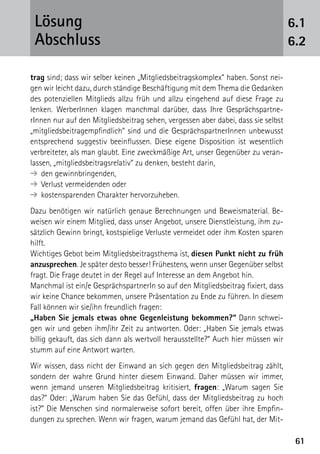 6161
trag sind; dass wir selber keinen „Mitgliedsbeitragskomplex“ haben. Sonst nei-
gen wir leicht dazu, durch ständige Beschäftigung mit dem Thema die Gedanken
des potenziellen Mitglieds allzu früh und allzu eingehend auf diese Frage zu
lenken. WerberInnen klagen manchmal darüber, dass Ihre Gesprächspartne-
rInnen nur auf den Mitgliedsbeitrag sehen, vergessen aber dabei, dass sie selbst
„mitgliedsbeitragempfindlich“ sind und die ­GesprächspartnerInnen unbewusst
entsprechend suggestiv beeinflussen. Diese eigene Disposition ist wesentlich
verbreiteter, als man glaubt. Eine zweckmäßige Art, unser Gegenüber zu veran-
lassen, „mitgliedsbeitragsrelativ“ zu denken, besteht darin,
➔	den gewinnbringenden,
➔	Verlust vermeidenden oder
➔	kostensparenden Charakter hervorzuheben.
Dazu benötigen wir natürlich genaue Berechnungen und Beweismaterial. Be-
weisen wir einem Mitglied, dass unser Angebot, unsere Dienstleistung, ihm zu-
sätzlich Gewinn bringt, kostspielige Verluste vermeidet oder ihm Kosten sparen
hilft.
Wichtiges Gebot beim Mitgliedsbeitragsthema ist, diesen Punkt nicht zu früh
anzusprechen. Je später desto besser! Frühestens, wenn unser Gegenüber selbst
fragt. Die Frage deutet in der Regel auf Interesse an dem Angebot hin.
Manchmal ist ein/e GesprächspartnerIn so auf den Mitgliedsbeitrag fixiert, dass
wir keine Chance bekommen, unsere Präsentation zu Ende zu führen. In diesem
Fall können wir sie/ihn freundlich fragen:
„Haben Sie jemals etwas ohne Gegenleistung bekommen?“ Dann schwei-
gen wir und geben ihm/ihr Zeit zu antworten. Oder: „Haben Sie jemals etwas
billig gekauft, das sich dann als wertvoll herausstellte?“ Auch hier müssen wir
stumm auf eine Antwort warten.
Wir wissen, dass nicht der Einwand an sich gegen den Mitgliedsbeitrag zählt,
sondern der wahre Grund hinter diesem Einwand. Daher müssen wir immer,
wenn jemand unseren Mitgliedsbeitrag kritisiert, fragen: „Warum sagen Sie
das?“ Oder: „Warum haben Sie das Gefühl, dass der Mitgliedsbeitrag zu hoch
ist?“ Die Menschen sind normalerweise sofort bereit, offen über ihre Empfin-
dungen zu sprechen. Wenn wir fragen, warum jemand das Gefühl hat, der Mit-
6.1
6.2
Lösung
Abschluss
 