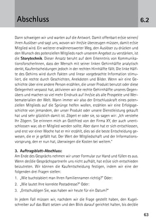 6363
6.2Abschluss
Dann schweigen wir und warten auf die Antwort. Damit offenbart er/sie seinen/
ihren Auslöser und sagt uns, wovon wir ihn/sie überzeugen müssen, damit er/sie
Mitglied wird. Ein weiterer erwähnenswerter Weg, den Auslöser zu drücken und
den Wunsch des potenziellen Mitglieds nach unserem Angebot zu verstärken, ist
die Storytechnik. Dieser Ansatz beruht auf dem Erkenntnis von Kommunika­
tionsforscherInnen, dass der Mensch mit seiner linken Gehirnhälfte analytisch
denkt, Kaufentscheidungen jedoch in der rechten Hirnhälfte fällt. Die linke Hälf-
te des Gehirns wird durch Fakten und linear vorgebrachte Information stimu-
liert, die rechte durch Geschichten, Anekdoten und Bilder. Wenn wir eine Ge-
schichte über eine andere Person erzählen, die unser Produkt benutzt oder diese
Gelegenheit verpasst hat, aktivieren wir die rechte Gehirnhälfte unseres Gegen-
übers und machen so viel mehr Eindruck auf ihn/sie als alle Prospekte und Wer-
bematerialien der Welt. Wann immer wir also der Entschlusskraft eines poten-
ziellen Mitglieds auf die Sprünge helfen wollen, erzählen wir eine Erfolgsge-
schichte von jemandem, der unser Produkt oder unsere Dienstleistung gekauft
hat und sehr glücklich damit ist. Zögert er oder sie, so sagen wir: „Ich verstehe
Ihr Zögern. Sie erinnern mich an Gottfried von der Firma XY, der auch unent-
schlossen war, ob er Mitglied werden sollte. Aber dann hat er sich entschlossen,
und erst vor einer Woche hat er mir erzählt, dies sei die beste Entscheidung ge-
wesen, die er je gefällt hat. Der Wert der Mitgliedschaft und der Informations-
vorsprung, den er nun hat, überwiegen die Kosten bei weitem.“
3.	Auftragsblatt-Abschluss:
Am Ende des Gesprächs nehmen wir unser Formular zur Hand und füllen es aus.
Wenn der/die GesprächspartnerIn uns nicht aufhält, hat er/sie sich entschieden
beizutreten. Wir können die Kaufentscheidung festigen, indem wir eine der
­folgenden drei Fragen stellen:
1.	 „Wie buchstabiert man Ihren Familiennamen richtig?“ Oder:
2.	 „Wie lautet Ihre korrekte Postadresse?“ Oder:
3.	 „Entschuldigen Sie, was haben wir heute für ein Datum?“
In jedem Fall müssen wir, nachdem wir die Frage gestellt haben, den Kugel-
schreiber auf das Blatt setzen und den Blick darauf gerichtet halten, bis der/die
 