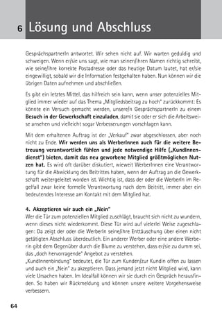 6464
GesprächspartnerIn antwortet. Wir sehen nicht auf. Wir warten geduldig und
schweigen. Wenn er/sie uns sagt, wie man seinen/ihren Namen richtig schreibt,
wie seine/ihre korrekte Postadresse oder das heutige Datum lautet, hat er/sie
eingewilligt, sobald wir die Information festgehalten haben. Nun können wir die
übrigen Daten aufnehmen und abschließen.
Es gibt ein letztes Mittel, das hilfreich sein kann, wenn unser potenzielles Mit-
glied immer wieder auf das Thema „Mitgliedsbeitrag zu hoch“ zurückkommt: Es
könnte ein Versuch gemacht werden, unsere/n GesprächspartnerIn zu einem
Besuch in der Gewerkschaft einzuladen, damit sie oder er sich die Arbeitswei-
se ansehen und vielleicht sogar Verbesserungen vorschlagen kann.
Mit dem erhaltenen Auftrag ist der „Verkauf“ zwar abgeschlossen, aber noch
nicht zu Ende. Wir werden uns als WerberInnen auch für die weitere Be-
treuung verantwortlich fühlen und jede notwendige Hilfe („KundInnen-
dienst“) bieten, damit das neu geworbene Mitglied größtmöglichen Nut-
zen hat. Es wird oft darüber diskutiert, wieweit WerberInnen eine Verantwor-
tung für die Abwicklung des Beitrittes haben, wenn der Auftrag an die Gewerk-
schaft weitergeleitet worden ist. Wichtig ist, dass der oder die WerberIn im Re-
gelfall zwar keine formelle Verantwortung nach dem Beitritt, immer aber ein
bedeutendes Interesse am Kontakt mit dem Mitglied hat.
4.	 Akzeptieren wir auch ein „Nein“
Wer die Tür zum potenziellen Mitglied zuschlägt, braucht sich nicht zu wundern,
wenn dieses nicht wiederkommt. Diese Tür wird auf vielerlei Weise zugeschla-
gen: Da zeigt der oder die WerberIn seine/ihre Enttäuschung über einen nicht
getätigten Abschluss überdeutlich. Ein anderer Werber oder eine andere Werbe-
rin gibt dem Gegenüber durch die Blume zu verstehen, dass er/sie zu dumm sei,
das „doch hervorragende“ Angebot zu verstehen.
„KundInnenbindung“ bedeutet, die Tür zum Kunden/zur Kundin offen zu lassen
und auch ein „Nein“ zu akzeptieren. Dass jemand jetzt nicht Mitglied wird, kann
viele Ursachen haben. Im Idealfall können wir sie durch ein Gespräch herausfin-
den. So haben wir Rückmeldung und können unsere weitere Vorgehensweise
verbessern.
Lösung und Abschluss6
 