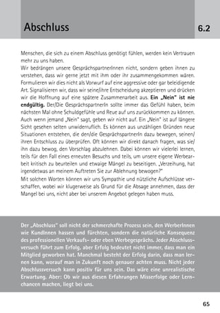 6565
Menschen, die sich zu einem Abschluss genötigt fühlen, werden kein Vertrauen
mehr zu uns haben.
Wir bedrängen unsere GesprächspartnerInnen nicht, sondern geben ihnen zu
verstehen, dass wir gerne jetzt mit ihm oder ihr zusammengekommen wären.
Formulieren wir dies nicht als Vorwurf auf eine aggressive oder gar beleidigende
Art. Signalisieren wir, dass wir seine/ihre Entscheidung akzeptieren und drücken
wir die Hoffnung auf eine spätere Zusammenarbeit aus. Ein „Nein“ ist nie
endgültig. Der/Die GesprächspartnerIn sollte immer das Gefühl haben, beim
nächsten Mal ohne Schuldgefühle und Reue auf uns zurückkommen zu können.
Auch wenn jemand „Nein“ sagt, geben wir nicht auf. Ein „Nein“ ist auf längere
Sicht gesehen selten unwiderruflich. Es können aus unzähligen Gründen neue
Situationen entstehen, die den/die GesprächspartnerIn dazu bewegen, seinen/
ihren Entschluss zu überprüfen. Oft können wir direkt danach fragen, was sie/
ihn dazu bewog, den Vorschlag abzulehnen. Dabei können wir vielerlei lernen,
teils für den Fall eines erneuten Besuchs und teils, um unsere eigene Werbear-
beit kritisch zu beurteilen und etwaige Mängel zu beseitigen. „Verzeihung, hat
irgendetwas an meinem Auftreten Sie zur Ablehnung bewogen?“
Mit solchen Worten können wir uns Sympathie und nützliche Aufschlüsse ver-
schaffen, wobei wir klugerweise als Grund für die Absage annehmen, dass der
Mangel bei uns, nicht aber bei unserem Angebot gelegen haben muss.
Der „Abschluss“ soll nicht der schmerzhafte Prozess sein, den WerberInnen
wie KundInnen hassen und fürchten, sondern die natürliche Konsequenz
des professionellen Verkaufs- oder eben Werbegesprächs. Jeder Abschluss-
versuch führt zum Erfolg, aber Erfolg bedeutet nicht immer, dass man ein
Mitglied geworben hat. Manchmal besteht der Erfolg darin, dass man ler-
nen kann, worauf man in Zukunft noch genauer achten muss. Nicht jeder
Abschlussversuch kann positiv für uns sein. Das wäre eine unrealistische
Erwartung. Aber: Ob wir aus diesen Erfahrungen Misserfolge oder Lern-
chancen machen, liegt bei uns.
6.2Abschluss
 