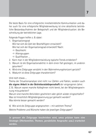 6767
Die beste Basis für eine erfolgreiche innerbetriebliche Kommunikation und da-
her auch für eine erfolgreiche Mitgliederwerbung ist eine detaillierte betrieb-
liche Bestandsaufnahme der Belegschaft und der Mitgliedersituation: die Be-
schreibung der betrieblichen Lage.
Folgende Fragen helfen z. B. dabei:
1.	Organisationsgrad
	 Wie hat sich die Zahl der Beschäftigten entwickelt?
	 Wie hat sich der Organisationsgrad entwickelt? Nach:
	 ➔	Geschlecht
	 ➔	Altersgruppen
	 ➔	Qualifikation …
2.	 Kann man in der Mitgliederentwicklung typische Trends entdecken?
3.	 Warum ist die Organisationsdichte in dem einen Fall gestiegen, im anderen
gesunken?
4.	 Wird eine Zielgruppe verstärkt in den Wahrnehmungshorizont gerückt?
5.	 Wodurch ist diese Zielgruppe charakterisiert?
Und noch etwas ...
Thema der Situationsanalyse sind nicht nur Zahlen und Fakten, sondern auch
die eigene Arbeit in der Betriebsratskörperschaft der vergangenen Jahre:
Z. B.: Warum waren manche KollegInnen nicht bereit, bei der Mitgliedergewin-
nung mitzuarbeiten?
Warum sind manche Aktivitäten gescheitert oder gleich wieder eingeschlafen?
Was ist hinsichtlich Mitgliedergewinnung gut gemacht worden?
Was könnte besser gemacht werden?
b)	 Wie wird die Zielgruppe angesprochen – mit welchem Thema?
Welche Probleme und Wünsche haben die jeweiligen Zielgruppen?
7
Je genauer die Zielgruppe beschrieben wird, umso präziser kann eine
­Strategie (Werbemittel, Themen, persönliche Ansprache usw.) erarbeitet
werden.
 