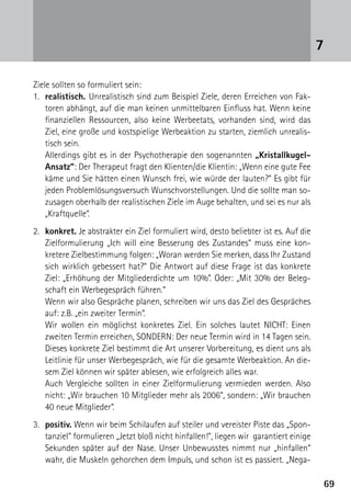 6969
Ziele sollten so formuliert sein:
1.	realistisch. Unrealistisch sind zum Beispiel Ziele, deren Erreichen von Fak-
toren abhängt, auf die man keinen unmittelbaren Einfluss hat. Wenn keine
finanziellen Ressourcen, also keine Werbeetats, vorhanden sind, wird das
Ziel, eine große und kostspielige Werbeaktion zu starten, ziemlich unrealis-
tisch sein.
	 Allerdings gibt es in der Psychotherapie den sogenannten „Kristallkugel-
Ansatz“: Der Therapeut fragt den Klienten/die Klientin: „Wenn eine gute Fee
käme und Sie hätten einen Wunsch frei, wie würde der lauten?“ Es gibt für
jeden Problemlösungsversuch Wunschvorstellungen. Und die sollte man so-
zusagen oberhalb der realistischen Ziele im Auge behalten, und sei es nur als
„Kraftquelle“.
2.	 konkret. Je abstrakter ein Ziel formuliert wird, desto beliebter ist es. Auf die
Zielformulierung „Ich will eine Besserung des Zustandes“ muss eine kon-
kretere Zielbestimmung folgen: „Woran werden Sie merken, dass Ihr Zustand
sich wirklich gebessert hat?“ Die Antwort auf diese Frage ist das konkrete
Ziel: „Erhöhung der Mitgliederdichte um 10%”. Oder: „Mit 30% der Beleg-
schaft ein Werbegespräch führen.“
	 Wenn wir also Gespräche planen, schreiben wir uns das Ziel des Gespräches
auf: z.B. „ein zweiter Termin“.
	 Wir wollen ein möglichst konkretes Ziel. Ein solches lautet NICHT: Einen
zweiten Termin erreichen, SONDERN: Der neue Termin wird in 14 Tagen sein.
	 Dieses konkrete Ziel bestimmt die Art unserer Vorbereitung, es dient uns als
Leitlinie für unser Werbegespräch, wie für die gesamte Werbeaktion. An die-
sem Ziel können wir später ablesen, wie erfolgreich alles war.
	 Auch Vergleiche sollten in einer Zielformulierung vermieden werden. Also
nicht: „Wir brauchen 10 Mitglieder mehr als 2006“, sondern: „Wir brauchen
40 neue Mitglieder“.
3.	 positiv. Wenn wir beim Schilaufen auf steiler und vereister Piste das „Spon-
tanziel“ formulieren „Jetzt bloß nicht hinfallen!“, liegen wir garantiert einige
Sekunden später auf der Nase. Unser Unbewusstes nimmt nur „hinfallen“
wahr, die Muskeln gehorchen dem Impuls, und schon ist es passiert. „Nega-
7
 