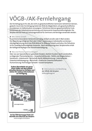 VÖGB-/AK-Fernlehrgang
Auf der ÖGB-Homepage findet sich
ebenfalls eine Übersicht der Skripten:
www.voegb.at/skripten
Zudem übermitteln wir gerne
einen Folder mit dem jeweils
aktuellen Bestand an Skripten und
stehen für weitere Informationen
zur Verfügung.
● Informationen und Bestellung
der VÖGB-/AK-Skripten
bildung@oegb.at
Der Fernlehrgang ist für alle, die nicht an gewerkschaftlichen Seminaren teilnehmen können,
gedacht. Durch den Fernlehrgang bietet der ÖGB die Möglichkeit, sich gewerkschaftliches
Grundwissen im Selbststudium anzueignen.Teilnehmen können gewerkschaftliche Funk-
tionärInnen der Arbeitnehmervertretung und interessierte Gewerkschaftsmitglieder. Die
Skripten können auch als Schulungsmaterial für Seminare und Vorträge verwendet werden.
● Wie nehme ich teil?
Es sind keine besonderen Vorkenntnisse nötig, einfach anrufen oder E-Mail senden.
Die Abwicklung erfolgt per Post oder E-Mail, Anpassung an individuelles Lerntempo –
ständige Betreuung durch das ÖGB-Referat für Bildung, Freizeit und Kultur. Die Teilnahme
ist für Gewerkschaftsmitglieder kostenlos. Nach Absolvierung einer Skriptenreihe erhält
der Kollege/die Kollegin eine Teilnahmebestätigung.
● Was sind Themen und Grundlagen?
Über 100 von SpezialistInnen gestaltete Skripten, fachlich fundiert, leicht verständlich,
zu folgenden Themenbereichen: • Gewerkschaftskunde • Politik und Zeitgeschehen •
Sozialrecht • Arbeitsrecht • Wirtschaft–Recht–Mitbestimmung • Internationale
Gewerkschaftsbewegung • Wirtschaft • Praktische Gewerkschaftsarbeit •
Humanisierung–Technologie–Umwelt • Soziale Kompetenz
 