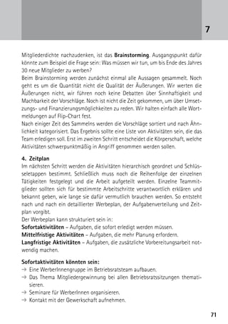 7171
Mitgliederdichte nachzudenken, ist das Brainstorming. Ausgangspunkt dafür
könnte zum Beispiel die Frage sein: Was müssen wir tun, um bis Ende des Jahres
30 neue Mitglieder zu werben?
Beim Brainstorming werden zunächst einmal alle Aussagen gesammelt. Noch
geht es um die Quantität nicht die Qualität der Äußerungen. Wir werten die
Äußerungen nicht, wir führen noch keine Debatten über Sinnhaftigkeit und
Machbarkeit der Vorschläge. Noch ist nicht die Zeit gekommen, um über Umset-
zungs- und Finanzierungsmöglichkeiten zu reden. Wir halten einfach alle Wort-
meldungen auf Flip-Chart fest.
Nach einiger Zeit des Sammelns werden die Vorschläge sortiert und nach Ähn-
lichkeit kategorisiert. Das Ergebnis sollte eine Liste von Aktivitäten sein, die das
Team erledigen soll. Erst im zweiten Schritt entscheidet die Körperschaft, welche
Aktivitäten schwerpunktmäßig in Angriff genommen werden sollen.
4.	Zeitplan
Im nächsten Schritt werden die Aktivitäten hierarchisch geordnet und Schlüs-
seletappen bestimmt. Schließlich muss noch die Reihenfolge der einzelnen
­Tätigkeiten festgelegt und die Arbeit aufgeteilt werden. Einzelne Teammit-
glieder sollten sich für bestimmte Arbeitschritte verantwortlich erklären und
bekannt geben, wie lange sie dafür vermutlich brauchen werden. So entsteht
nach und nach ein detaillierter Werbeplan, der Aufgabenverteilung und Zeit-
plan vorgibt.
Der Werbeplan kann strukturiert sein in:
Sofortaktivitäten – Aufgaben, die sofort erledigt werden müssen.
Mittelfristige Aktivitäten – Aufgaben, die mehr Planung erfordern.
Langfristige Aktivitäten – Aufgaben, die zusätzliche Vorbereitungsarbeit not-
wendig machen.
Sofortaktivitäten könnten sein:
➔	Eine WerberInnengruppe im Betriebsratsteam aufbauen.
➔	Das Thema Mitgliedergewinnung bei allen Betriebsratssitzungen themati­
sieren.
➔	Seminare für WerberInnen organisieren.
➔	Kontakt mit der Gewerkschaft aufnehmen.
7
 