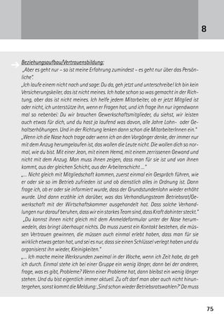 7575
8
Beziehungsaufbau/Vertrauensbildung:
„Aber es geht nur – so ist meine Erfahrung zumindest – es geht nur über das Persön-
liche“.
„Ich laufe einem nicht nach und sage: Du da, geh jetzt und unterschreibe! Ich bin kein
Versicherungskeiler, das ist nicht meines. Ich habe schon so was gemacht in der Rich-
tung, aber das ist nicht meines. Ich helfe jedem Mitarbeiter, ob er jetzt Mitglied ist
oder nicht, ich unterstütze ihn, wenn er Fragen hat, und ich frage ihn nur irgendwann
mal so nebenbei: Du wir brauchen Gewerkschaftsmitglieder, du siehst, wir leisten
auch etwas für dich, und du hast ja laufend was davon, alle Jahre Lohn- oder Ge-
haltserhöhungen. Und in der Richtung lenken dann schon die MitarbeiterInnen ein.“
„Wenn ich die Nase hoch trage oder wenn ich an den Vorgänger denke, der immer nur
mit dem Anzug herumgelaufen ist, das wollen die Leute nicht. Die wollen dich so nor-
mal, wie du bist. Mit einer Jean, mit einem Hemd, mit einem zerrissenen Gewand und
nicht mit dem Anzug. Man muss ihnen zeigen, dass man für sie ist und von ihnen
kommt, aus der gleichen Schicht, aus der Arbeiterschicht …“
„… Nicht gleich mit Mitgliedschaft kommen, zuerst einmal ein Gespräch führen, wie
er oder sie so im Betrieb zufrieden ist und ob dienstlich alles in Ordnung ist. Dann
frage ich, ob er oder sie informiert wurde, dass der Grundstundenlohn wieder erhöht
wurde. Und dann erzähle ich darüber, was das Verhandlungsteam Betriebsrat/Ge-
werkschaft mit der Wirtschaftskammer ausgehandelt hat. Dass solche Verhand-
lungennurdaraufberuhen,dasswireinstarkesTeamsind,dassKraftdahintersteckt.“
„Du kannst ihnen nicht gleich mit dem Anmeldeformular unter der Nase herum­
wedeln, das bringt überhaupt nichts. Da muss zuerst ein Kontakt bestehen, die müs-
sen Vertrauen gewinnen, die müssen auch einmal erlebt haben, dass man für sie
wirklich etwas getan hat, und sei es nur, dass sie einen Schlüssel verlegt haben und du
organisierst ihn wieder, Kleinigkeiten.“
„… Ich mache meine Werksrunden zweimal in der Woche, wenn ich Zeit habe, da geh
ich durch. Einmal stehe ich bei einer Gruppe ein wenig länger, dann bei der anderen,
frage, was es gibt, Probleme? Wenn einer Probleme hat, dann bleibst ein wenig länger
stehen. Und du bist eigentlich immer aktuell. Zu oft darf man aber auch nicht hinun-
tergehen,sonstkommtdieMeldung:,SindschonwiederBetriebsratswahlen?‘Damuss
➔
 